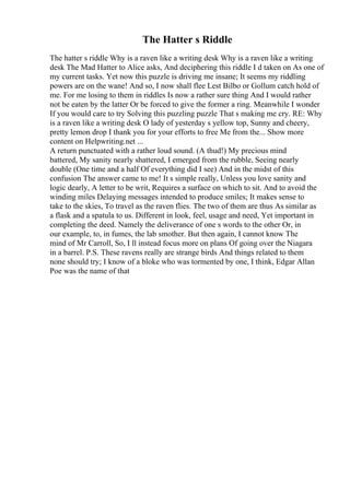 The Hatter s Riddle
The hatter s riddle Why is a raven like a writing desk Why is a raven like a writing
desk The Mad Hatter to Alice asks, And deciphering this riddle I d taken on As one of
my current tasks. Yet now this puzzle is driving me insane; It seems my riddling
powers are on the wane! And so, I now shall flee Lest Bilbo or Gollum catch hold of
me. For me losing to them in riddles Is now a rather sure thing And I would rather
not be eaten by the latter Or be forced to give the former a ring. Meanwhile I wonder
If you would care to try Solving this puzzling puzzle That s making me cry. RE: Why
is a raven like a writing desk O lady of yesterday s yellow top, Sunny and cheery,
pretty lemon drop I thank you for your efforts to free Me from the... Show more
content on Helpwriting.net ...
A return punctuated with a rather loud sound. (A thud!) My precious mind
battered, My sanity nearly shattered, I emerged from the rubble, Seeing nearly
double (One time and a half Of everything did I see) And in the midst of this
confusion The answer came to me! It s simple really, Unless you love sanity and
logic dearly, A letter to be writ, Requires a surface on which to sit. And to avoid the
winding miles Delaying messages intended to produce smiles; It makes sense to
take to the skies, To travel as the raven flies. The two of them are thus As similar as
a flask and a spatula to us. Different in look, feel, usage and need, Yet important in
completing the deed. Namely the deliverance of one s words to the other Or, in
our example, to, in fumes, the lab smother. But then again, I cannot know The
mind of Mr Carroll, So, I ll instead focus more on plans Of going over the Niagara
in a barrel. P.S. These ravens really are strange birds And things related to them
none should try; I know of a bloke who was tormented by one, I think, Edgar Allan
Poe was the name of that
 