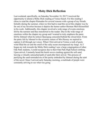 Moby Dick Reflection
Last weekend, specifically, on Saturday November 18, 2017 I received the
opportunity to attend a Moby Dick reading at Venice beach. For this reading I
chose to read the chapter Ramadan for several reasons with a group of my friends.
Initially during the summer, when we first had to read this novel this chapter was by
far one of my favorites because it depicts the humor author Herman Melvilleinstilled
in his work. Additionally, this chapter involved a wide range of events emotions
felt by the narrator and thus transferred to the reader. Due to the wide range of
emotions within the chapter my group and I wanted to truly emphasis the panic
felt by Ishmael when he notices Queequeg concealed behind the closed door. From
the panic felt by Ishmael to the eccentric nature of Mrs.Hussey we aspired to
capture it all through our voices. When I first arrived at Venice a rush of gusty
wind filled the air and the smell of the salty ocean encompassed my lungs. As I
began my trek towards the Moby Dick reading I saw a large congregation of other
Oak Park students, I could recognize due to their Oak Park High School clothing.
Upon arrival, I instantly heard the harsh waves crashing against the soft sand,
leaving a virtually untouched path of sand after their arrival. This process of
purifying the sand reminded me of the purity embodied by Ishmael during the start
of the novel. Since I arrived early Saturday morning, a multitude of people were
constantly arriving to see what was going
 