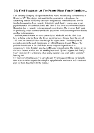 My Field Placement At The Puerto Rican Family Institute...
I am currently doing my field placement at the Puerto Rican Family Institute clinic in
Brooklyn, NY. The mission statement for the organization is, to enhance the
functioning and self sufficiency of diverse marginalized communities and prevent
family disintegration. I am currently doing individual, family, couples, and group
psychotherapyat the outpatient clinic. The clinic is in a lower socioeconomic area in
Bushwick, that is currently in the process of gentrification. The program that I work
in specifically, offers both therapeutic and psychiatric services for the patients that are
enrolled in the program.
The client population that we serve primarily has Medicaid, and the clinic does
have a sliding scale for those who do not have insurance. Anyone from the ages of
5 99 years old can receive services through the organization. The majority of the
population primarily speak Spanish and are of the Hispanic descent. Many of the
patients that are seen at the clinic have a wide range of diagnosis such as:
depression, bi polar disorder, anxiety, ADHD, and schizophrenia. The patients are in
the lower income bracket, and are working between 1 2 jobs to support their family.
Many times they live with many other family members in a small and/or temporary
housing unit.
My position within the agency is very clinical. We are suggested to see our patients
once a week and are expected to complete a psychosocial assessment and a treatment
plan for them. Together with the patient, I
 