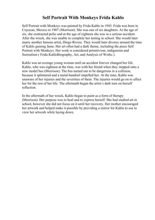 Self Portrait With Monkeys Frida Kahlo
Self Portrait with Monkeys was painted by Frida Kahlo in 1943. Frida was born in
Coyocan, Mexico in 1907 (Morrison). She was one of six daughters. At the age of
six, she contracted polio and at the age of eighteen she was in a serious accident.
After the wreck, she was unable to complete her testing in school. She would later
marry another famous artist, Diego Rivera. They would later divorce around the time
of Kahlo gaining fame. Her art often had a dark theme, including the piece Self
Portrait with Monkeys. Her work is considered primitivism, indigenism and
Surrealism ( Frida KahloBiography, Art, and Analysis of Works ).
Kahlo was an average young woman until an accident forever changed her life.
Kahlo, who was eighteen at the time, was with her friend when they stepped onto a
new model bus (Morrison). The bus turned out to be dangerous in a collision,
because it splintered and a metal handrail impelled her. At the time, Kahlo was
unaware of her injuries and the severities of them. The injuries would go on to affect
her for the rest of her life. The aftermath began the artist s dark turn on herself
reflection.
In the aftermath of her wreck, Kahlo began to paint as a form of therapy
(Morrison). Her purpose was to heal and to express herself. She had studied art in
school, however she did not focus on it until her recovery. Her mother encouraged
her artwork and helped make it possible by providing a mirror for Kahlo to use to
view her artwork while laying down.
 