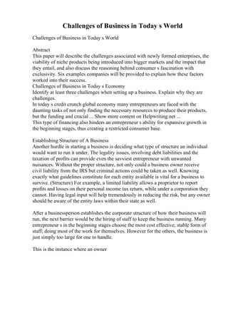 Challenges of Business in Today s World
Challenges of Business in Today s World
Abstract
This paper will describe the challenges associated with newly formed enterprises, the
viability of niche products being introduced into bigger markets and the impact that
they entail, and also discuss the reasoning behind consumer s fascination with
exclusivity. Six examples companies will be provided to explain how these factors
worked into their success.
Challenges of Business in Today s Economy
Identify at least three challenges when setting up a business. Explain why they are
challenges.
In today s credit crunch global economy many entrepreneurs are faced with the
daunting tasks of not only finding the necessary resources to produce their products,
but the funding and crucial ... Show more content on Helpwriting.net ...
This type of financing also hinders an entrepreneur s ability for expansive growth in
the beginning stages, thus creating a restricted consumer base.
Establishing Structure of A Business
Another hurdle in starting a business is deciding what type of structure an individual
would want to run it under. The legality issues, involving debt liabilities and the
taxation of profits can provide even the savviest entrepreneur with unwanted
nuisances. Without the proper structure, not only could a business owner receive
civil liability from the IRS but criminal actions could be taken as well. Knowing
exactly what guidelines constitute for each entity available is vital for a business to
survive. (Structure) For example, a limited liability allows a proprietor to report
profits and losses on their personal income tax return, while under a corporation they
cannot. Having legal input will help tremendously in reducing the risk, but any owner
should be aware of the entity laws within their state as well.
After a businessperson establishes the corporate structure of how their business will
run, the next barrier would be the hiring of staff to keep the business running. Many
entrepreneur s in the beginning stages choose the most cost effective, stable form of
staff; doing most of the work for themselves. However for the others, the business is
just simply too large for one to handle.
This is the instance where an owner
 