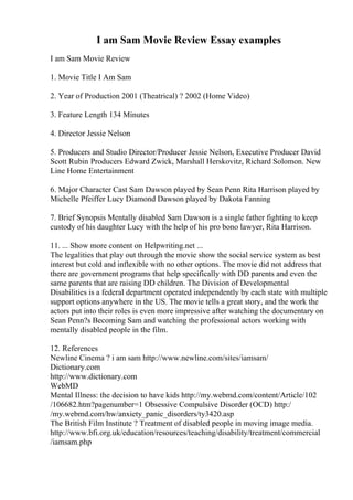 I am Sam Movie Review Essay examples
I am Sam Movie Review
1. Movie Title I Am Sam
2. Year of Production 2001 (Theatrical) ? 2002 (Home Video)
3. Feature Length 134 Minutes
4. Director Jessie Nelson
5. Producers and Studio Director/Producer Jessie Nelson, Executive Producer David
Scott Rubin Producers Edward Zwick, Marshall Herskovitz, Richard Solomon. New
Line Home Entertainment
6. Major Character Cast Sam Dawson played by Sean Penn Rita Harrison played by
Michelle Pfeiffer Lucy Diamond Dawson played by Dakota Fanning
7. Brief Synopsis Mentally disabled Sam Dawson is a single father fighting to keep
custody of his daughter Lucy with the help of his pro bono lawyer, Rita Harrison.
11. ... Show more content on Helpwriting.net ...
The legalities that play out through the movie show the social service system as best
interest but cold and inflexible with no other options. The movie did not address that
there are government programs that help specifically with DD parents and even the
same parents that are raising DD children. The Division of Developmental
Disabilities is a federal department operated independently by each state with multiple
support options anywhere in the US. The movie tells a great story, and the work the
actors put into their roles is even more impressive after watching the documentary on
Sean Penn?s Becoming Sam and watching the professional actors working with
mentally disabled people in the film.
12. References
Newline Cinema ? i am sam http://www.newline.com/sites/iamsam/
Dictionary.com
http://www.dictionary.com
WebMD
Mental Illness: the decision to have kids http://my.webmd.com/content/Article/102
/106682.htm?pagenumber=1 Obsessive Compulsive Disorder (OCD) http:/
/my.webmd.com/hw/anxiety_panic_disorders/ty3420.asp
The British Film Institute ? Treatment of disabled people in moving image media.
http://www.bfi.org.uk/education/resources/teaching/disability/treatment/commercial
/iamsam.php
 