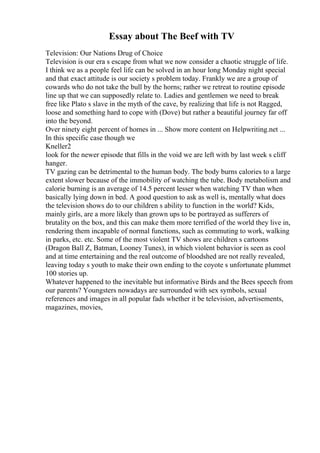 Essay about The Beef with TV
Television: Our Nations Drug of Choice
Television is our era s escape from what we now consider a chaotic struggle of life.
I think we as a people feel life can be solved in an hour long Monday night special
and that exact attitude is our society s problem today. Frankly we are a group of
cowards who do not take the bull by the horns; rather we retreat to routine episode
line up that we can supposedly relate to. Ladies and gentlemen we need to break
free like Plato s slave in the myth of the cave, by realizing that life is not Ragged,
loose and something hard to cope with (Dove) but rather a beautiful journey far off
into the beyond.
Over ninety eight percent of homes in ... Show more content on Helpwriting.net ...
In this specific case though we
Kneller2
look for the newer episode that fills in the void we are left with by last week s cliff
hanger.
TV gazing can be detrimental to the human body. The body burns calories to a large
extent slower because of the immobility of watching the tube. Body metabolism and
calorie burning is an average of 14.5 percent lesser when watching TV than when
basically lying down in bed. A good question to ask as well is, mentally what does
the television shows do to our children s ability to function in the world? Kids,
mainly girls, are a more likely than grown ups to be portrayed as sufferers of
brutality on the box, and this can make them more terrified of the world they live in,
rendering them incapable of normal functions, such as commuting to work, walking
in parks, etc. etc. Some of the most violent TV shows are children s cartoons
(Dragon Ball Z, Batman, Looney Tunes), in which violent behavior is seen as cool
and at time entertaining and the real outcome of bloodshed are not really revealed,
leaving today s youth to make their own ending to the coyote s unfortunate plummet
100 stories up.
Whatever happened to the inevitable but informative Birds and the Bees speech from
our parents? Youngsters nowadays are surrounded with sex symbols, sexual
references and images in all popular fads whether it be television, advertisements,
magazines, movies,
 