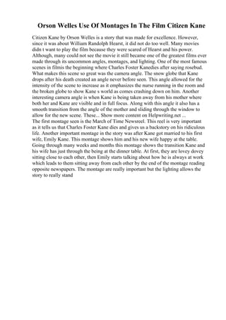 Orson Welles Use Of Montages In The Film Citizen Kane
Citizen Kane by Orson Welles is a story that was made for excellence. However,
since it was about William Randolph Hearst, it did not do too well. Many movies
didn t want to play the film because they were scared of Hearst and his power.
Although, many could not see the movie it still became one of the greatest films ever
made through its uncommon angles, montages, and lighting. One of the most famous
scenes in filmis the beginning where Charles Foster Kanedies after saying rosebud.
What makes this scene so great was the camera angle. The snow globe that Kane
drops after his death created an angle never before seen. This angle allowed for the
intensity of the scene to increase as it emphasizes the nurse running in the room and
the broken globe to show Kane s world as comes crashing down on him. Another
interesting camera angle is when Kane is being taken away from his mother where
both her and Kane are visible and in full focus. Along with this angle it also has a
smooth transition from the angle of the mother and sliding through the window to
allow for the new scene. These... Show more content on Helpwriting.net ...
The first montage seen is the March of Time Newsreel. This reel is very important
as it tells us that Charles Foster Kane dies and gives us a backstory on his ridiculous
life. Another important montage in the story was after Kane got married to his first
wife, Emily Kane. This montage shows him and his new wife happy at the table.
Going through many weeks and months this montage shows the transition Kane and
his wife has just through the being at the dinner table. At first, they are lovey dovey
sitting close to each other, then Emily starts talking about how he is always at work
which leads to them sitting away from each other by the end of the montage reading
opposite newspapers. The montage are really important but the lighting allows the
story to really stand
 