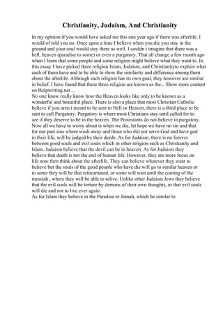 Christianity, Judaism, And Christianity
In my opinion if you would have asked me this one year ago if there was afterlife, I
would of told you no. Once upon a time I believe when you die you stay in the
ground and your soul would stay there as well. I couldn t imagine that there was a
hell, heaven (paradise to some) or even a purgatory. That all change a few month ago
when I learn that some people and some religion might believe what they want to. In
this essay I have picked three religion Islam, Judaism, and Christianityto explain what
each of them have and to be able to show the similarity and difference among them
about the afterlife. Although each religion has its own goal, they however are similar
in belief. I have found that these three religion are known as the... Show more content
on Helpwriting.net ...
No one know really know how the Heaven looks like only to be known as a
wonderful and beautiful place. There is also a place that most Christian Catholic
believe if you aren t meant to be sent to Hell or Heaven, there is a third place to be
sent to call Purgatory. Purgatory is where most Christians stay until called for to
see if they deserve to be in the heaven. The Protestants do not believe in purgatory.
Now all we have to worry about is when we die, let hope we have no sin and that
for our past sins where wash away and those who did not serve God and have god
in their life, will be judged by their deeds. As for Judaism, there is no forever
between good souls and evil souls which in other religion such as Christianity and
Islam. Judaism believe that the devil can be in heaven. As for Judaism they
believe that death is not the end of human life. However, they are more focus on
life now then think about the afterlife. They can believe whatever they want to
believe but the souls of the good people who have die will go to similar heaven or
to some they will be that reincarnated, or some will wait until the coming of the
messiah , where they will be able to relive. Unlike other Judaism Jews they believe
that the evil souls will be torture by demons of their own thoughts, or that evil souls
will die and not to live ever again.
As for Islam they believe in the Paradise or Jinnah, which be similar to
 