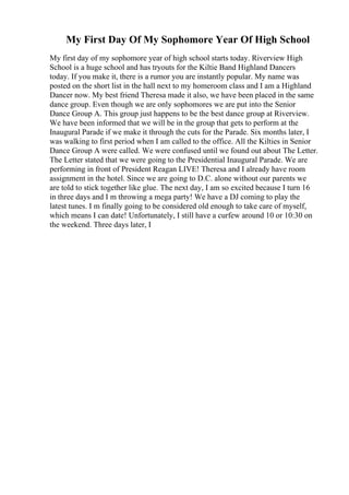 My First Day Of My Sophomore Year Of High School
My first day of my sophomore year of high school starts today. Riverview High
School is a huge school and has tryouts for the Kiltie Band Highland Dancers
today. If you make it, there is a rumor you are instantly popular. My name was
posted on the short list in the hall next to my homeroom class and I am a Highland
Dancer now. My best friend Theresa made it also, we have been placed in the same
dance group. Even though we are only sophomores we are put into the Senior
Dance Group A. This group just happens to be the best dance group at Riverview.
We have been informed that we will be in the group that gets to perform at the
Inaugural Parade if we make it through the cuts for the Parade. Six months later, I
was walking to first period when I am called to the office. All the Kilties in Senior
Dance Group A were called. We were confused until we found out about The Letter.
The Letter stated that we were going to the Presidential Inaugural Parade. We are
performing in front of President Reagan LIVE! Theresa and I already have room
assignment in the hotel. Since we are going to D.C. alone without our parents we
are told to stick together like glue. The next day, I am so excited because I turn 16
in three days and I m throwing a mega party! We have a DJ coming to play the
latest tunes. I m finally going to be considered old enough to take care of myself,
which means I can date! Unfortunately, I still have a curfew around 10 or 10:30 on
the weekend. Three days later, I
 