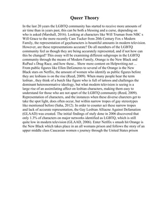 Queer Theory
In the last 20 years the LGBTQ community has started to receive more amounts of
air time than in years past, this can be both a blessing and a curse, depending on
who is asked (Marshall, 2016). Looking at characters like Will Truman from NBC s
Will Grace to the more recently Cam Tucker from 20th Century Fox s Modern
Family, the representation of gaycharacters is bountiful amounts in modern television.
However, are these representations accurate? Do all members of the LGBTQ
community feel as though they are being accurately represented, and if not how can
this be changed? This essay will be examining different subgroups in the LGBTQ
community through the means of Modern Family, Orange is the New Black and
RuPaul s Drag Race, and how these... Show more content on Helpwriting.net ...
From public figures like Ellen DeGeneres to several of the Orange is the New
Black stars on Netflix, the amount of women who identify as public figures before
they are lesbians is on the rise (Reed, 2009). When many people hear the term
lesbian , they think of a butch like figure who is full of tattoos and challenges the
dominant heteronormative ideology, but what modern television is seeing is a
large rise of an assimilating affect on lesbian characters, making them easy to
understand for those who are not apart of the LGBTQ community (Reed, 2009).
Representation of characters, and the instances when these diverse charcters get to
take the spot light, does often occur, but within narrow tropes of gay stereotypes
like mentioned before (Saha, 2012). In order to counter act these narrow tropes
and lack of accurate representation, the Gay Lesbian Alliacne Against Defamation
(GLAAD) was created. The initial findings of stufy done in 2006 discovered that
only 1.3% of characters on major networks identified as LGBTQ, which is still
quite low in modern television (GLAAD, 2006). Enter Netlfix s smash hit Orange is
the New Black which takes place in an all womans prison and follows the story of an
upper middle class Caucasian women s journey through the United States prison
 