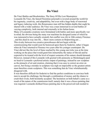 Da Vinci
Da Vinci Battles and Brushstrokes, The Story Of His Lost Masterpiece
Leonardo Da Vinci, the famed Florentine polymath is revered around the world for
his ingenuity, creativity, and adaptability, but even with a huge body of renowned
and legacy inducing work, this Renaissance man still has hidden depths that ought be
shared with a wider audience. Da Vinci was a man immersed in several battles of
varying complexity, both internal and externally in his Italian home.
Many of Leonardos creations were formulated with battles and more specifically war
in mind, the obvious being the many war machines he designed (some of which he
was rumoured to have actually created), but conflict was rife in 16th century Florence
, and this eked its way into Da ... Show more content on Helpwriting.net ...
This rivalry between two creative powerhouses did not begin with the
commissioning that would soon be bestowed upon them by Soderini, rather it began
when da Vinci returned to Florence two years after his younger counterpart. Da
Vinci did not like the level of fame reached by this young star (who was at the time
working on the piece that would grant him immortality the statue of David) and he
expected to be treated with the level of respect someone of his stature should demand.
However, instead of this Leonardo with greeted with animosity as Michelangelo paid
no heed to Leonardo s preferred artistic output of paintings, instead he saw sculpture
as the pinnacle of art and creation, claiming that it was easy to correct an error on
canvas, but fixing a mistake in sculpture was nigh on impossible so the greatest artists
must therefore create sculptures. This was something that da Vinci wholeheartedly
disagreed with.
It was therefore difficult for Soderini to find the perfect conditions to convince both
men to accept his challenge, but through a combination of money and the chance to
crush their rivals, both hesitantly accepted. The hesitation on both behalf s came as a
result of the nature of the commission itself, namely that it was a fresco painting that
was required. Leonardo disliked fresco painting due to the perceived rush needed to
 