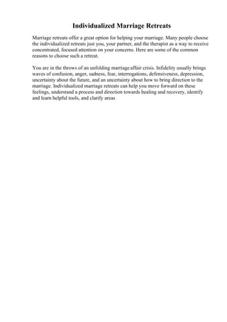 Individualized Marriage Retreats
Marriage retreats offer a great option for helping your marriage. Many people choose
the individualized retreats just you, your partner, and the therapist as a way to receive
concentrated, focused attention on your concerns. Here are some of the common
reasons to choose such a retreat.
You are in the throws of an unfolding marriageaffair crisis. Infidelity usually brings
waves of confusion, anger, sadness, fear, interrogations, defensiveness, depression,
uncertainty about the future, and an uncertainty about how to bring direction to the
marriage. Individualized marriage retreats can help you move forward on these
feelings, understand a process and direction towards healing and recovery, identify
and learn helpful tools, and clarify areas
 