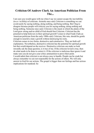 Criticism Of Andrew Clark An American Politician From
The...
I am sure you would agree with me when I say we cannot escape the inevitability
(in ev i ta bility) of criticism. Aristotle once said, Criticism is something we can
avoid easily by saying nothing, doing nothing, and being nothing. But I beg to
disagree because people will criticize you for saying nothing, doing nothing and
being nothing. Someone once said, Criticism is the muck in which the plants of the
Lord grow strong and no child of God should fear Criticism. Criticism has the
potential to help believers in their spiritual growth? Listen to what Frank Clark an
American politician from the early 1900s said, Criticism, like rain, should be gentle
enough to nourish a man s growth without destroying his roots.
Criticism comes in two forms, destructive and constructive. They are both self
explanatory. Nevertheless, destructive criticism has the potential for spiritual growth
but that would depend on the receiver. Destructive criticism can make us look
inwardly ask the deep question, is it true of me. If the criticism levied is true, then
do what needs to be done to correct it. If the criticism is malicious then ignore it and
make sure you do not give your critics ammunition to prove their point.
I would admit that criticism is not always easy to handle. People can be crude but
always remember we are not responsible for the actions of others. We will only
answer to God for our actions. The gospel is bigger than our feelings and has serious
implications for mankind. So
 