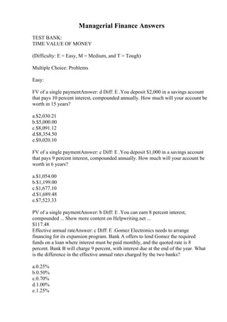 Managerial Finance Answers
TEST BANK:
TIME VALUE OF MONEY
(Difficulty: E = Easy, M = Medium, and T = Tough)
Multiple Choice: Problems
Easy:
FV of a single paymentAnswer: d Diff: E .You deposit $2,000 in a savings account
that pays 10 percent interest, compounded annually. How much will your account be
worth in 15 years?
a.$2,030.21
b.$5,000.00
c.$8,091.12
d.$8,354.50
e.$9,020.10
FV of a single paymentAnswer: c Diff: E .You deposit $1,000 in a savings account
that pays 9 percent interest, compounded annually. How much will your account be
worth in 6 years?
a.$1,054.00
b.$1,199.00
c.$1,677.10
d.$1,689.48
e.$7,523.33
PV of a single paymentAnswer: b Diff: E .You can earn 8 percent interest,
compounded ... Show more content on Helpwriting.net ...
$117.48
Effective annual rateAnswer: c Diff: E .Gomez Electronics needs to arrange
financing for its expansion program. Bank A offers to lend Gomez the required
funds on a loan where interest must be paid monthly, and the quoted rate is 8
percent. Bank B will charge 9 percent, with interest due at the end of the year. What
is the difference in the effective annual rates charged by the two banks?
a.0.25%
b.0.50%
c.0.70%
d.1.00%
e.1.25%
 