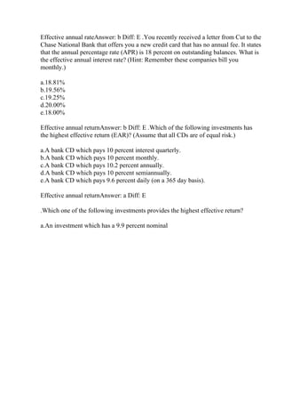 Effective annual rateAnswer: b Diff: E .You recently received a letter from Cut to the
Chase National Bank that offers you a new credit card that has no annual fee. It states
that the annual percentage rate (APR) is 18 percent on outstanding balances. What is
the effective annual interest rate? (Hint: Remember these companies bill you
monthly.)
a.18.81%
b.19.56%
c.19.25%
d.20.00%
e.18.00%
Effective annual returnAnswer: b Diff: E .Which of the following investments has
the highest effective return (EAR)? (Assume that all CDs are of equal risk.)
a.A bank CD which pays 10 percent interest quarterly.
b.A bank CD which pays 10 percent monthly.
c.A bank CD which pays 10.2 percent annually.
d.A bank CD which pays 10 percent semiannually.
e.A bank CD which pays 9.6 percent daily (on a 365 day basis).
Effective annual returnAnswer: a Diff: E
.Which one of the following investments provides the highest effective return?
a.An investment which has a 9.9 percent nominal
 