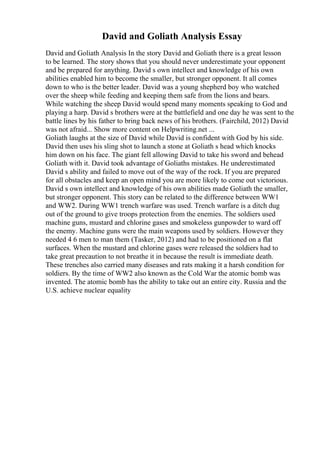 David and Goliath Analysis Essay
David and Goliath Analysis In the story David and Goliath there is a great lesson
to be learned. The story shows that you should never underestimate your opponent
and be prepared for anything. David s own intellect and knowledge of his own
abilities enabled him to become the smaller, but stronger opponent. It all comes
down to who is the better leader. David was a young shepherd boy who watched
over the sheep while feeding and keeping them safe from the lions and bears.
While watching the sheep David would spend many moments speaking to God and
playing a harp. David s brothers were at the battlefield and one day he was sent to the
battle lines by his father to bring back news of his brothers. (Fairchild, 2012) David
was not afraid... Show more content on Helpwriting.net ...
Goliath laughs at the size of David while David is confident with God by his side.
David then uses his sling shot to launch a stone at Goliath s head which knocks
him down on his face. The giant fell allowing David to take his sword and behead
Goliath with it. David took advantage of Goliaths mistakes. He underestimated
David s ability and failed to move out of the way of the rock. If you are prepared
for all obstacles and keep an open mind you are more likely to come out victorious.
David s own intellect and knowledge of his own abilities made Goliath the smaller,
but stronger opponent. This story can be related to the difference between WW1
and WW2. During WW1 trench warfare was used. Trench warfare is a ditch dug
out of the ground to give troops protection from the enemies. The soldiers used
machine guns, mustard and chlorine gases and smokeless gunpowder to ward off
the enemy. Machine guns were the main weapons used by soldiers. However they
needed 4 6 men to man them (Tasker, 2012) and had to be positioned on a flat
surfaces. When the mustard and chlorine gases were released the soldiers had to
take great precaution to not breathe it in because the result is immediate death.
These trenches also carried many diseases and rats making it a harsh condition for
soldiers. By the time of WW2 also known as the Cold War the atomic bomb was
invented. The atomic bomb has the ability to take out an entire city. Russia and the
U.S. achieve nuclear equality
 