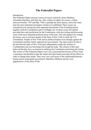The Federalist Papers
Introduction
The Federalist Papers present a series of essays written by James Madison,
Alexander Hamilton, and John Jay. This volume of eighty five essays, written
between October 1787 and May 1788, is perhaps the most famous, and at the same
time the most important newspaper column ever published. These essays are
considered to be among the most important documents of the Founding period,
together with the Constitution and Civil Rights Act. In these essays the authors
provided facts and justification for the Constitution, with also raising and discussing
some of the most important political issues of the time. The sole purpose for writing
the essays was to convince people of the State of New York to ratify the U.S.
Constitution. People of New York and its political leaders were strongly against the
Constitution and they firmly opposed new government. The main reason for that is
the fact that the State of New York gain independence under the Articles of
Confederation and was becoming rich trough the trade. The citizens of this state
believed that they have no interest in ratifying the Constitution and joining the Union.
The writers of The Federalist Papers were very concerned that because of New York
s reluctance and decided to take the matter into their hands and came all the efforts in
order to change their minds. They were very well aware of the relationship between
human nature and popular government. Hamilton, Madison and Jay were
apprehensive of the ethics of the
 