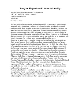 Essay on Hispanic and Latino Spirituality
Hispanic and Latino Spirituality Crystal Davila
ENG 301 American Ethnic Literature
University of Phoenix
Julie Kares
October 22, 2012
Hispanic and Latino Spirituality Throughout our life s each day we communicate
with each other through the exchange of information. Our verbal and nonverbal
communication skills are used to process this information. Speaking, listening, and
body language are our ability to understand the meaning of communication that we
develop throughout our lives. This brings me to understand why we develop new
things every day and learn the reasons for different things. However, in the Hispanic
/Latino literature they express spirituality, magic, and myth play as an important role
in their literature. For ... Show more content on Helpwriting.net ...
However, as Americans we are able to turn to what we have learned growing up.
Once we are born our family, siblings, and our own culture influence us. We are
bought up with certain beliefs and traditions. However, I do think that culture does
influences how people are permitted to be expressed and how they are perceived.
As for social experience people react to different experience in different ways. If
someone has been in a certain situation I believe they learn from that experience.
This brings me to the certain unfairness, stereotypes, and myths about Hispanic
/Latino culture. While growing up we experience some of these types of situations.
When we think about a Hispanic/Latino person we think about tamales, tacos, rice
and beans which is a stereotype. However, Susie Jans Thomas wrote Beyond
Tamales, Tacos, and Our Southern Neighbors: Exploring Latino Culture in Child and
Young Adult Literature to show that there is more to them then just those
expressions. I believe we have all experienced or witnessed racism, power abuse,
and felt lost in one point of our lives. This just shows that we need to try to work
harder and together more.
Therefore, I do believe I am a better person today because I came from such a
loving family. This is something that families are missing throughout the world and
that is love, religion, and quality time with loved ones. To me this is why the world
is becoming the way it is because there are so many people who do not care or
 