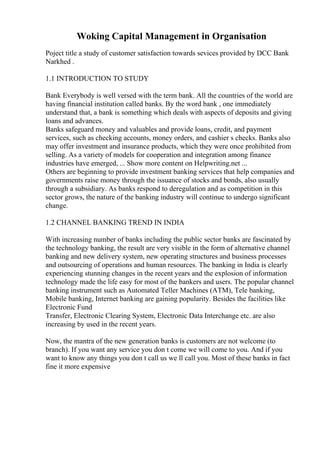 Woking Capital Management in Organisation
Poject title a study of customer satisfaction towards sevices provided by DCC Bank
Narkhed .
1.1 INTRODUCTION TO STUDY
Bank Everybody is well versed with the term bank. All the countries of the world are
having financial institution called banks. By the word bank , one immediately
understand that, a bank is something which deals with aspects of deposits and giving
loans and advances.
Banks safeguard money and valuables and provide loans, credit, and payment
services, such as checking accounts, money orders, and cashier s checks. Banks also
may offer investment and insurance products, which they were once prohibited from
selling. As a variety of models for cooperation and integration among finance
industries have emerged, ... Show more content on Helpwriting.net ...
Others are beginning to provide investment banking services that help companies and
governments raise money through the issuance of stocks and bonds, also usually
through a subsidiary. As banks respond to deregulation and as competition in this
sector grows, the nature of the banking industry will continue to undergo significant
change.
1.2 CHANNEL BANKING TREND IN INDIA
With increasing number of banks including the public sector banks are fascinated by
the technology banking, the result are very visible in the form of alternative channel
banking and new delivery system, new operating structures and business processes
and outsourcing of operations and human resources. The banking in India is clearly
experiencing stunning changes in the recent years and the explosion of information
technology made the life easy for most of the bankers and users. The popular channel
banking instrument such as Automated Teller Machines (ATM), Tele banking,
Mobile banking, Internet banking are gaining popularity. Besides the facilities like
Electronic Fund
Transfer, Electronic Clearing System, Electronic Data Interchange etc. are also
increasing by used in the recent years.
Now, the mantra of the new generation banks is customers are not welcome (to
branch). If you want any service you don t come we will come to you. And if you
want to know any things you don t call us we ll call you. Most of these banks in fact
fine it more expensive
 