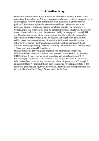 Imidazoline Essay
Present there is an enormous deal of scientific attention in the field of Imidazoline
derivatives. Imidazoline is a Nitrogen compound and it can be utilized in organic dyes
as nitrogenous electron donors since it introduces additional electron donors at
position 2. Because of high molar extinction coefficient Imidazoline and other
molecular structures containing nitrogen developed as metal free organic dyes.
Usually, metal free organic dyes have the apparent molecular structure of the electron
donor element and the acceptor element connected by the conjugated chain (D ПЂ
A). 2 imidazoline is a one of the isomer derived from the imidazole. Imidazoline
derivatives are pharmaceutically and biologically very significant. Imidazolines
exhibit major pharmacological and biological activities such as antidepressive [1],
antihyperglycemic [2] , antihypercholesterolemic[3], anti inflammatory[4] and
antihypertensive[5].The drug clonidine containing Imidazoline is used independently
... Show more content on Helpwriting.net ...
Imidazoline and its derivatives are important sort of inhibitors which could
effectively inhibit corrosion of carbon steel against CO2 and H2S [6, 7]. Recently
C.D Contreras [8] was reported the structural and vibrational analyses of 2 (2
benzofuranyl) 2 imidazoline. The purpose of this study is to obtain the theoretical
information about the molecular structure and electronic parameters of 2 phenyl 2
imidazoline.Density functional theory has been adopted for the precise study of the
molecular geometry and electronic distribution. Here we study the experimental and
theoretical study of the 2 phenyl 2 imidazoline for the first
 