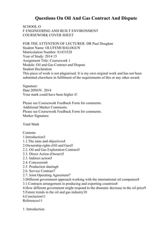 Questions On Oil And Gas Contract And Dispute
SCHOOL O
F ENGINEERING AND BUILT ENVIRONMENT
COURSEWORK COVER SHEET
FOR THE ATTENTION OF LECTURER: DR Paul Doughan
Student Name: OLUFEMI BALOGUN
Matriculation Number: S1433528
Year of Study: 2014 15
Assignment Title: Coursework 1
Module: Oil and Gas Contract and Dispute
Student Declaration
This piece of work is not plagiarised. It is my own original work and has not been
submitted elsewhere in fulfilment of the requirements of this or any other award.
Signature:
Date:20NOV. 2014
Your mark could have been higher if:
Please see Coursework Feedback Form for comments.
Additional Marker Comments:
Please see Coursework Feedback Form for comments.
Marker Signature:
Total Mark
Contents
1.Introduction3
1.1.The aims and objectives4
2.Ownership rights (Oil and Gas)5
2.2. Oil and Gas Exploration Contract5
2.3. Direct Action (Owner)5
2.3. Indirect action5
2.4. Concession6
2.5. Production sharing6
2.6. Service Contract7
2.7. Joint Operating Agreement7
3.Different government approach working with the international oil companies8
3.1.Contracts arrangement in producing and exporting countries8
4.How different government might respond to the dramatic decrease in the oil price9
5.Future trends in the oil and gas industry10
6.Conclusion11
References11
1. Introduction
 