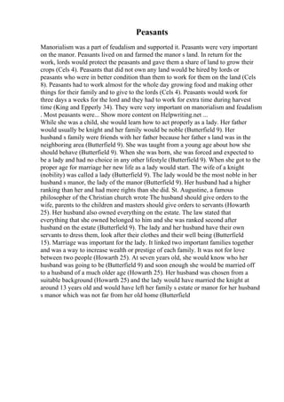 Peasants
Manorialism was a part of feudalism and supported it. Peasants were very important
on the manor. Peasants lived on and farmed the manor s land. In return for the
work, lords would protect the peasants and gave them a share of land to grow their
crops (Cels 4). Peasants that did not own any land would be hired by lords or
peasants who were in better condition than them to work for them on the land (Cels
8). Peasants had to work almost for the whole day growing food and making other
things for their family and to give to the lords (Cels 4). Peasants would work for
three days a weeks for the lord and they had to work for extra time during harvest
time (King and Epperly 34). They were very important on manorialism and feudalism
. Most peasants were... Show more content on Helpwriting.net ...
While she was a child, she would learn how to act properly as a lady. Her father
would usually be knight and her family would be noble (Butterfield 9). Her
husband s family were friends with her father because her father s land was in the
neighboring area (Butterfield 9). She was taught from a young age about how she
should behave (Butterfield 9). When she was born, she was forced and expected to
be a lady and had no choice in any other lifestyle (Butterfield 9). When she got to the
proper age for marriage her new life as a lady would start. The wife of a knight
(nobility) was called a lady (Butterfield 9). The lady would be the most noble in her
husband s manor, the lady of the manor (Butterfield 9). Her husband had a higher
ranking than her and had more rights than she did. St. Augustine, a famous
philosopher of the Christian church wrote The husband should give orders to the
wife, parents to the children and masters should give orders to servants (Howarth
25). Her husband also owned everything on the estate. The law stated that
everything that she owned belonged to him and she was ranked second after
husband on the estate (Butterfield 9). The lady and her husband have their own
servants to dress them, look after their clothes and their well being (Butterfield
15). Marriage was important for the lady. It linked two important families together
and was a way to increase wealth or prestige of each family. It was not for love
between two people (Howarth 25). At seven years old, she would know who her
husband was going to be (Butterfield 9) and soon enough she would be married off
to a husband of a much older age (Howarth 25). Her husband was chosen from a
suitable background (Howarth 25) and the lady would have married the knight at
around 13 years old and would have left her family s estate or manor for her husband
s manor which was not far from her old home (Butterfield
 