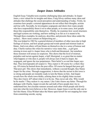 Jasper Jones Attitudes
English Essay Valuable texts examine challenging ideas and attitudes. In Jasper
Jones, a text valued for its insights and ideas, Craig Silvey outlines many ideas and
attitudes that challenge the social perception and understanding of today. Firstly, he
examines how people s external appearances do not reflect their thoughts, actions
and true selfs. Secondly, he investigates scapegoats and shows how many people
who have responsibility thrust it on to other people, or in some cases, how people
thrust this responsibility onto themselves. Thirdly, he examines how social structures
and legal systems are working, and how nothing is as fair as it is meant to be.
Through these examples, he analyses, describes, and presents these ideas under the
surface... Show more content on Helpwriting.net ...
This was helped in 1965 by a general distrust of members of other races due to high
feelings of racism, and how people gossip and words spread and mistrust leads to
blame. And even others will put blame on themselves due to a sense of honour and
duty. Charlie realises this when his narrative voice states that, ...a girl goes
missing in town and it s Jasper Jones who is held and threatened...but somehow
those monsters will arouse no suspicion. This shows that the level of mistrust,
prejudice and racism against Jasper, a half Aboriginal, is so great that no matter
what happens or who does it, people will always turn it back to Jasper, the
scapegoat, and ignore the true perpetrators. Their belief is so real that Jasper says
that, They [townspeople] all suspect it. They expect it. Of course he s a thief, they
say. Of course he burned down the post office. Of course he hanged that poor girl.
That poor girl. This shows that immediately, without a second thought, they blame
Jasper for the crime. Through exaggeration, it shows that the racism in this town is
so strong and people are instantly ready to turn the blame on him. And Jasper
reveals how the whole town thinks, echoing them in his slightly bitter recount:
They don t know sh*t about what it is to be me. They never ask why. Why would
he be stealin ? They reckon it s my nature. Like I don t know any better. Through his
dialogue with Charlie, Jasper reveals the sad truth of how people don t try to
understand him, but circulate rumours around each other which people and slowly
turn into what the town believes is fact. However, Jasper Jones is not the only one to
feel this blame. Eliza Wishart takes the blame upon herself for not stopping her sister
from committing suicide, saying
 