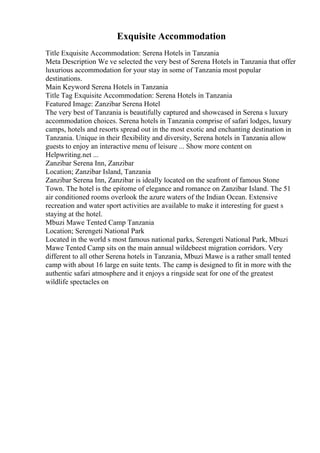 Exquisite Accommodation
Title Exquisite Accommodation: Serena Hotels in Tanzania
Meta Description We ve selected the very best of Serena Hotels in Tanzania that offer
luxurious accommodation for your stay in some of Tanzania most popular
destinations.
Main Keyword Serena Hotels in Tanzania
Title Tag Exquisite Accommodation: Serena Hotels in Tanzania
Featured Image: Zanzibar Serena Hotel
The very best of Tanzania is beautifully captured and showcased in Serena s luxury
accommodation choices. Serena hotels in Tanzania comprise of safari lodges, luxury
camps, hotels and resorts spread out in the most exotic and enchanting destination in
Tanzania. Unique in their flexibility and diversity, Serena hotels in Tanzania allow
guests to enjoy an interactive menu of leisure ... Show more content on
Helpwriting.net ...
Zanzibar Serena Inn, Zanzibar
Location; Zanzibar Island, Tanzania
Zanzibar Serena Inn, Zanzibar is ideally located on the seafront of famous Stone
Town. The hotel is the epitome of elegance and romance on Zanzibar Island. The 51
air conditioned rooms overlook the azure waters of the Indian Ocean. Extensive
recreation and water sport activities are available to make it interesting for guest s
staying at the hotel.
Mbuzi Mawe Tented Camp Tanzania
Location; Serengeti National Park
Located in the world s most famous national parks, Serengeti National Park, Mbuzi
Mawe Tented Camp sits on the main annual wildebeest migration corridors. Very
different to all other Serena hotels in Tanzania, Mbuzi Mawe is a rather small tented
camp with about 16 large en suite tents. The camp is designed to fit in more with the
authentic safari atmosphere and it enjoys a ringside seat for one of the greatest
wildlife spectacles on
 