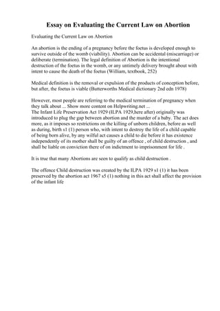 Essay on Evaluating the Current Law on Abortion
Evaluating the Current Law on Abortion
An abortion is the ending of a pregnancy before the foetus is developed enough to
survive outside of the womb (viability). Abortion can be accidental (miscarriage) or
deliberate (termination). The legal definition of Abortion is the intentional
destruction of the foetus in the womb, or any untimely delivery brought about with
intent to cause the death of the foetus (William, textbook, 252)
Medical definition is the removal or expulsion of the products of conception before,
but after, the foetus is viable (Butterworths Medical dictionary 2nd edn 1978)
However, most people are referring to the medical termination of pregnancy when
they talk about ... Show more content on Helpwriting.net ...
The Infant Life Preservation Act 1929 (ILPA 1929,here after) originally was
introduced to plug the gap between abortion and the murder of a baby. The act does
more, as it imposes so restrictions on the killing of unborn children, before as well
as during, birth s1 (1) person who, with intent to destroy the life of a child capable
of being born alive, by any wilful act causes a child to die before it has existence
independently of its mother shall be guilty of an offence , of child destruction , and
shall be liable on conviction there of on indictment to imprisonment for life .
It is true that many Abortions are seen to qualify as child destruction .
The offence Child destruction was created by the ILPA 1929 s1 (1) it has been
preserved by the abortion act 1967 s5 (1) nothing in this act shall affect the provision
of the infant life
 