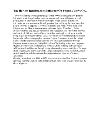 The Harlem Renaissance s Influence On People s Views On...
Travel back in time several centuries ago to the 1900 s and imagine how different
life would be oil lamps/candles, outhouses or one toilet shared between several
people, movies known as flickers and lasting no longer than 10 minutes, no
television, ice boxes as opposed to refrigerators, baseball being the main sport that
people followed as opposed to football, and unless you were a White male, your
lifestyle was not filled with many opportunities or rights. With slavery being
abolished not too long ago, discrimination and segregation was still widely accepted
and practiced. Life was much different back then. Although people were heavily
being judged for the color of their skin, a movement called the Harlem Renaissance
had a major influence on people s views on African Americans across the United
States. The Harlem Renaissance created a new Black cultural identity through
literature, music, theater, art, and politics. One of the leading voices was Langston
Hughes, a writer whom wrote realistic portrayals, both suffering and victories of
African American lifestyles through poetry, short stories, novels, and plays. Through
short, effective, and expressive words, Langston Hughes s poetry promoted African
American culture and also addressed the oppression and injustice of African
Americans.
Our story starts from year 1916 to 1970, when more than 6 million African Americans
relocated from the Southern states to the Northern states in an epidemic known as the
Great Migration.
 