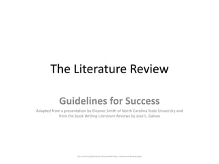 The Literature Review

             Guidelines for Success
Adapted from a presentation by Eleanor Smith of North Carolina State University and
            from the book Writing Literature Reviews by Jose L. Galvan




                       LD U:LibraryLiterature ReviewWriting a Literature Review.pptx
 