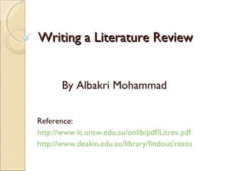 Writing a Literature Review By Albakri Mohammad Reference: http://www.lc.unsw.edu.au/onlib/pdf/Litrev.pdf   http://www.deakin.edu.au/library/findout/research/litrev.php   