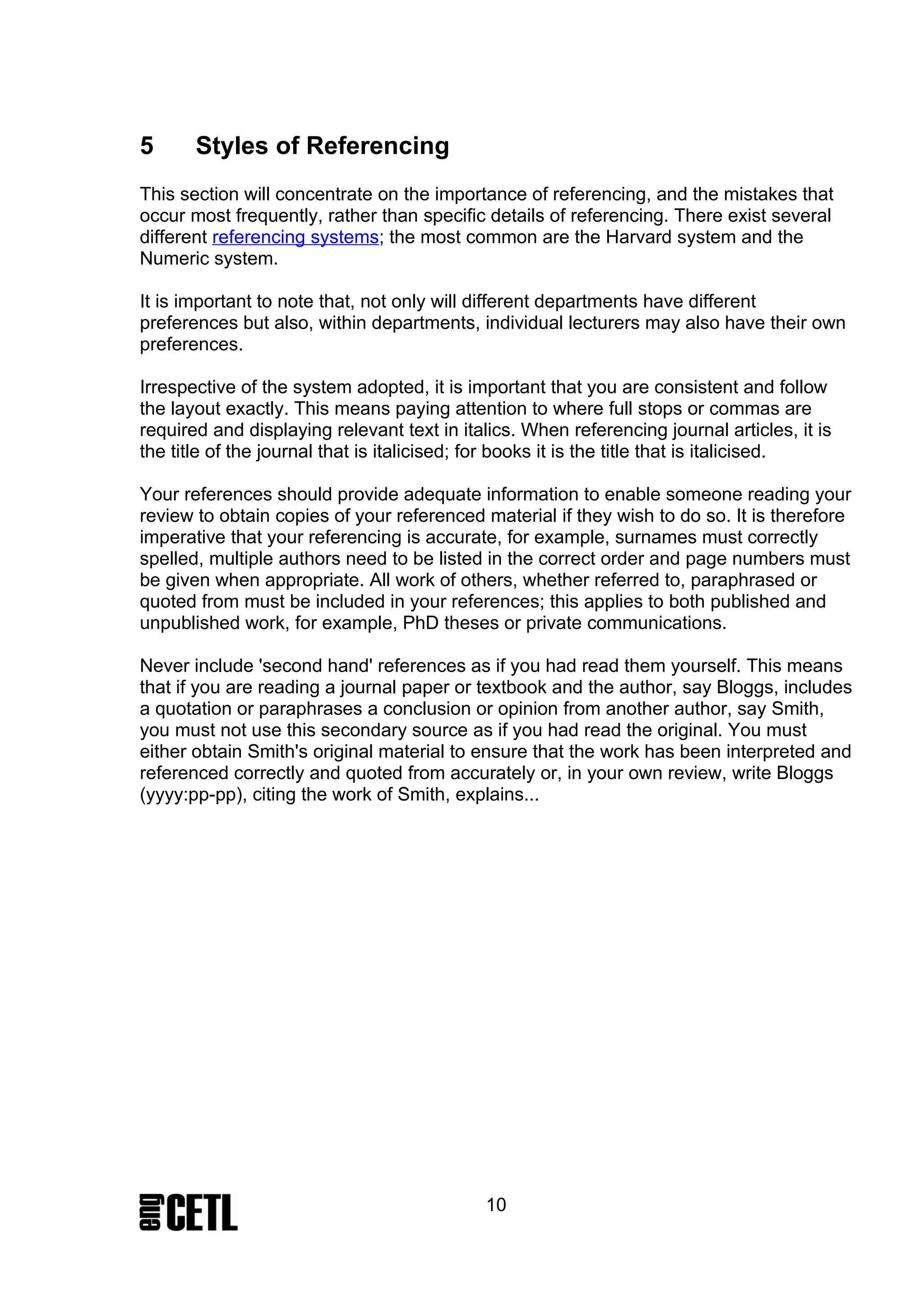 5      Styles of Referencing
This section will concentrate on the importance of referencing, and the mistakes that
occur most frequently, rather than specific details of referencing. There exist several
different referencing systems; the most common are the Harvard system and the
Numeric system.

It is important to note that, not only will different departments have different
preferences but also, within departments, individual lecturers may also have their own
preferences.

Irrespective of the system adopted, it is important that you are consistent and follow
the layout exactly. This means paying attention to where full stops or commas are
required and displaying relevant text in italics. When referencing journal articles, it is
the title of the journal that is italicised; for books it is the title that is italicised.

Your references should provide adequate information to enable someone reading your
review to obtain copies of your referenced material if they wish to do so. It is therefore
imperative that your referencing is accurate, for example, surnames must correctly
spelled, multiple authors need to be listed in the correct order and page numbers must
be given when appropriate. All work of others, whether referred to, paraphrased or
quoted from must be included in your references; this applies to both published and
unpublished work, for example, PhD theses or private communications.

Never include 'second hand' references as if you had read them yourself. This means
that if you are reading a journal paper or textbook and the author, say Bloggs, includes
a quotation or paraphrases a conclusion or opinion from another author, say Smith,
you must not use this secondary source as if you had read the original. You must
either obtain Smith's original material to ensure that the work has been interpreted and
referenced correctly and quoted from accurately or, in your own review, write Bloggs
(yyyy:pp-pp), citing the work of Smith, explains...




                                             10
 