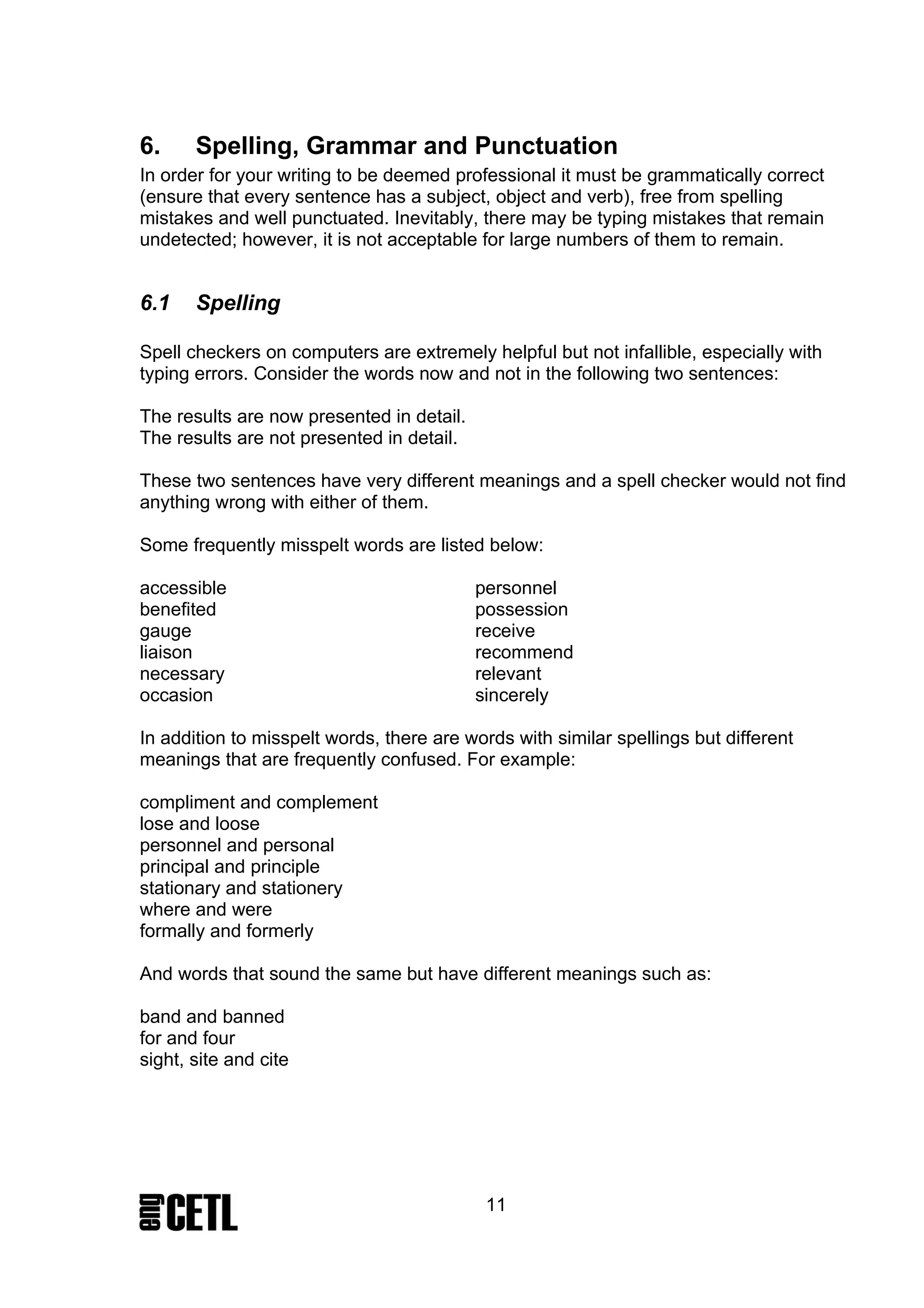 6.     Spelling, Grammar and Punctuation
In order for your writing to be deemed professional it must be grammatically correct
(ensure that every sentence has a subject, object and verb), free from spelling
mistakes and well punctuated. Inevitably, there may be typing mistakes that remain
undetected; however, it is not acceptable for large numbers of them to remain.


6.1    Spelling

Spell checkers on computers are extremely helpful but not infallible, especially with
typing errors. Consider the words now and not in the following two sentences:

The results are now presented in detail.
The results are not presented in detail.

These two sentences have very different meanings and a spell checker would not find
anything wrong with either of them.

Some frequently misspelt words are listed below:

accessible                                 personnel
benefited                                  possession
gauge                                      receive
liaison                                    recommend
necessary                                  relevant
occasion                                   sincerely

In addition to misspelt words, there are words with similar spellings but different
meanings that are frequently confused. For example:

compliment and complement
lose and loose
personnel and personal
principal and principle
stationary and stationery
where and were
formally and formerly

And words that sound the same but have different meanings such as:

band and banned
for and four
sight, site and cite




                                            11
 