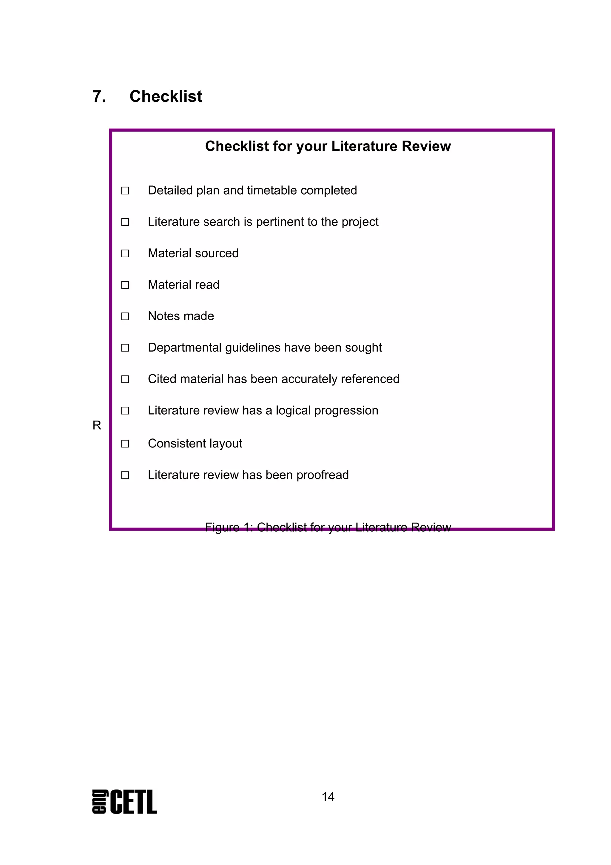 7.   Checklist

                    Checklist for your Literature Review


     □   Detailed plan and timetable completed

     □   Literature search is pertinent to the project

     □   Material sourced

     □   Material read

     □   Notes made

     □   Departmental guidelines have been sought

     □   Cited material has been accurately referenced

     □   Literature review has a logical progression
R
     □   Consistent layout

     □   Literature review has been proofread



                    Figure 1: Checklist for your Literature Review




                                          14
 