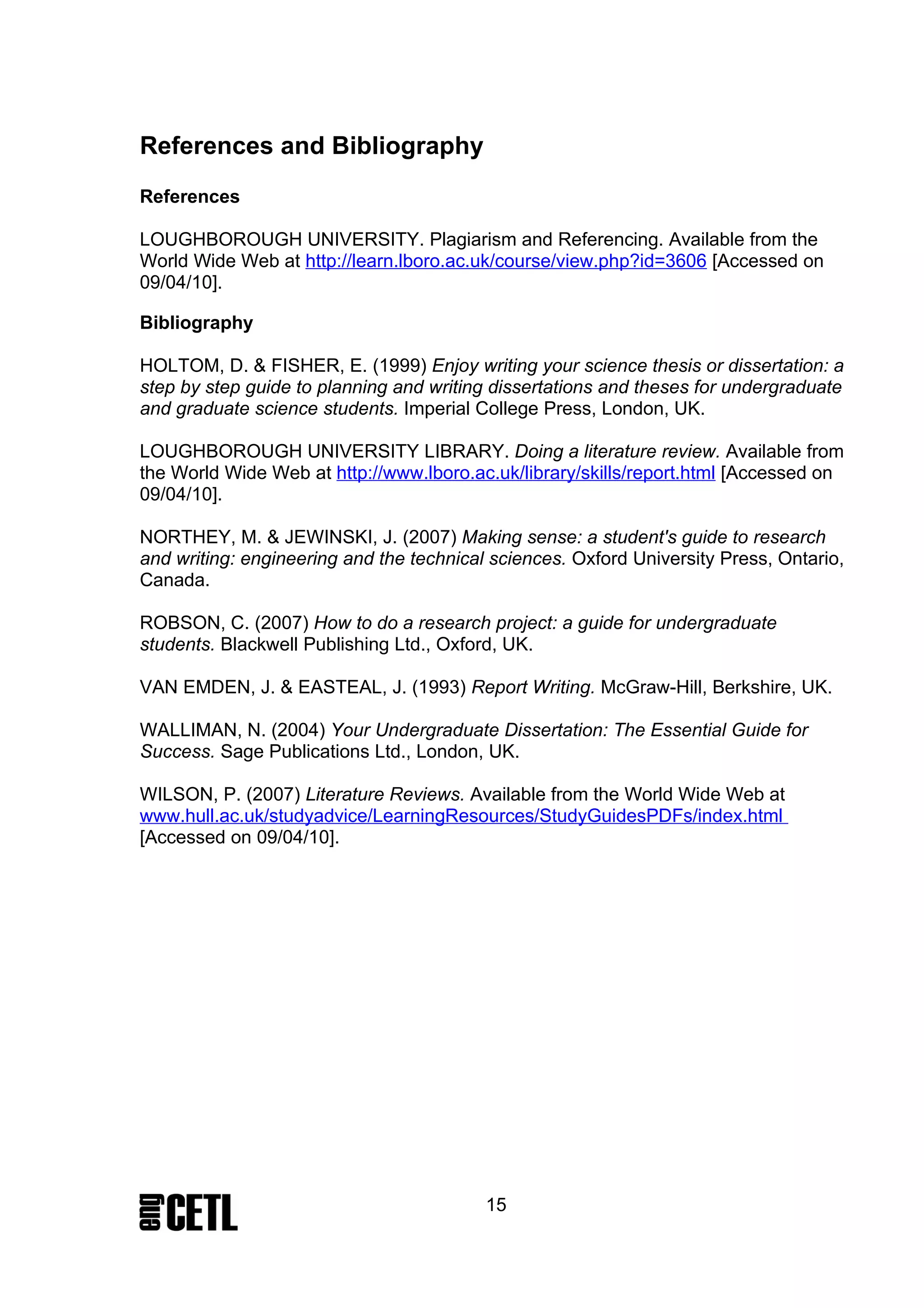References and Bibliography
References

LOUGHBOROUGH UNIVERSITY. Plagiarism and Referencing. Available from the
World Wide Web at http://learn.lboro.ac.uk/course/view.php?id=3606 [Accessed on
09/04/10].

Bibliography

HOLTOM, D. & FISHER, E. (1999) Enjoy writing your science thesis or dissertation: a
step by step guide to planning and writing dissertations and theses for undergraduate
and graduate science students. Imperial College Press, London, UK.

LOUGHBOROUGH UNIVERSITY LIBRARY. Doing a literature review. Available from
the World Wide Web at http://www.lboro.ac.uk/library/skills/report.html [Accessed on
09/04/10].

NORTHEY, M. & JEWINSKI, J. (2007) Making sense: a student's guide to research
and writing: engineering and the technical sciences. Oxford University Press, Ontario,
Canada.

ROBSON, C. (2007) How to do a research project: a guide for undergraduate
students. Blackwell Publishing Ltd., Oxford, UK.

VAN EMDEN, J. & EASTEAL, J. (1993) Report Writing. McGraw-Hill, Berkshire, UK.

WALLIMAN, N. (2004) Your Undergraduate Dissertation: The Essential Guide for
Success. Sage Publications Ltd., London, UK.

WILSON, P. (2007) Literature Reviews. Available from the World Wide Web at
www.hull.ac.uk/studyadvice/LearningResources/StudyGuidesPDFs/index.html
[Accessed on 09/04/10].




                                          15
 