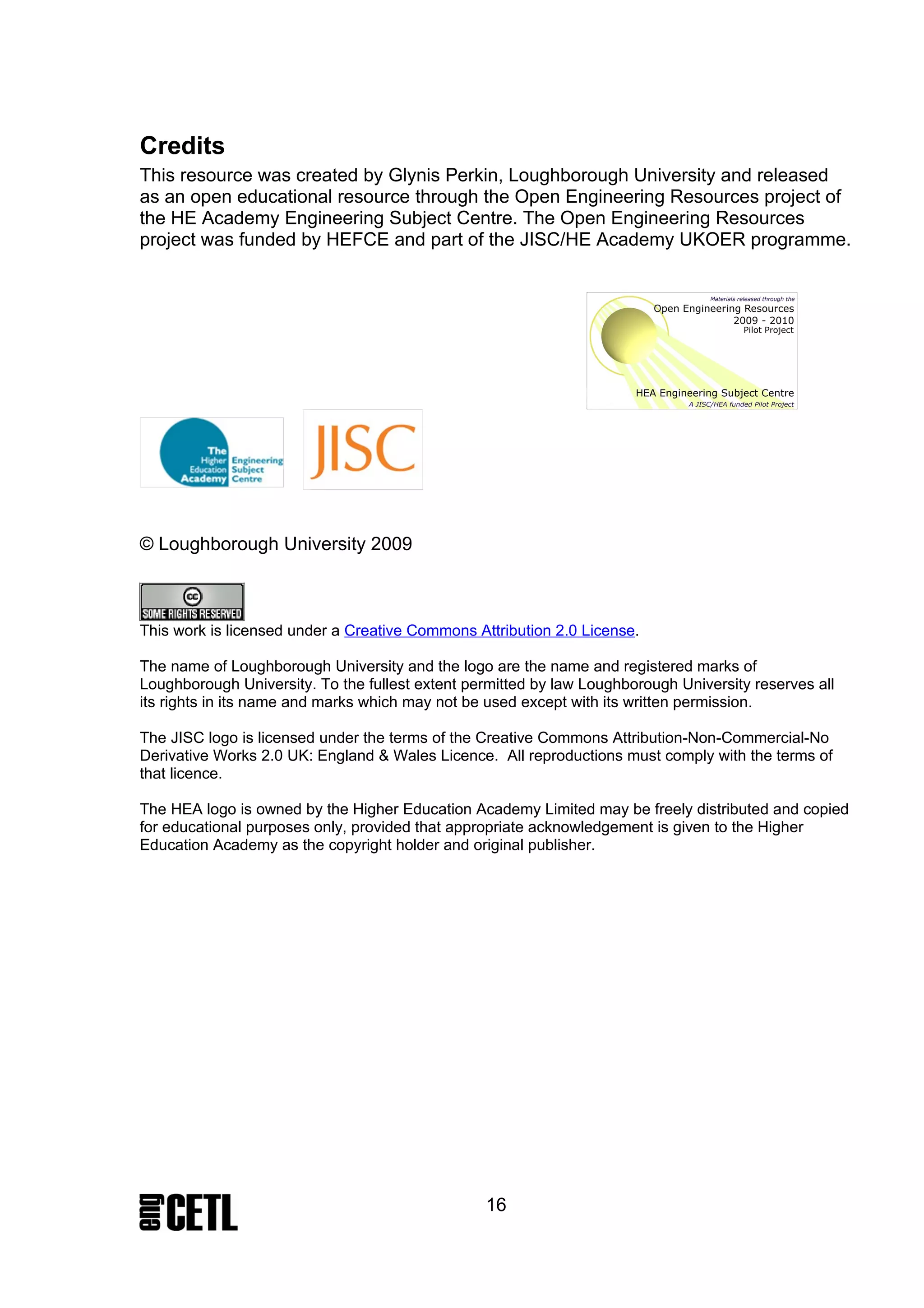 Credits
This resource was created by Glynis Perkin, Loughborough University and released
as an open educational resource through the Open Engineering Resources project of
the HE Academy Engineering Subject Centre. The Open Engineering Resources
project was funded by HEFCE and part of the JISC/HE Academy UKOER programme.




© Loughborough University 2009



This work is licensed under a Creative Commons Attribution 2.0 License.

The name of Loughborough University and the logo are the name and registered marks of
Loughborough University. To the fullest extent permitted by law Loughborough University reserves all
its rights in its name and marks which may not be used except with its written permission.

The JISC logo is licensed under the terms of the Creative Commons Attribution-Non-Commercial-No
Derivative Works 2.0 UK: England & Wales Licence. All reproductions must comply with the terms of
that licence.

The HEA logo is owned by the Higher Education Academy Limited may be freely distributed and copied
for educational purposes only, provided that appropriate acknowledgement is given to the Higher
Education Academy as the copyright holder and original publisher.




                                                 16
 
