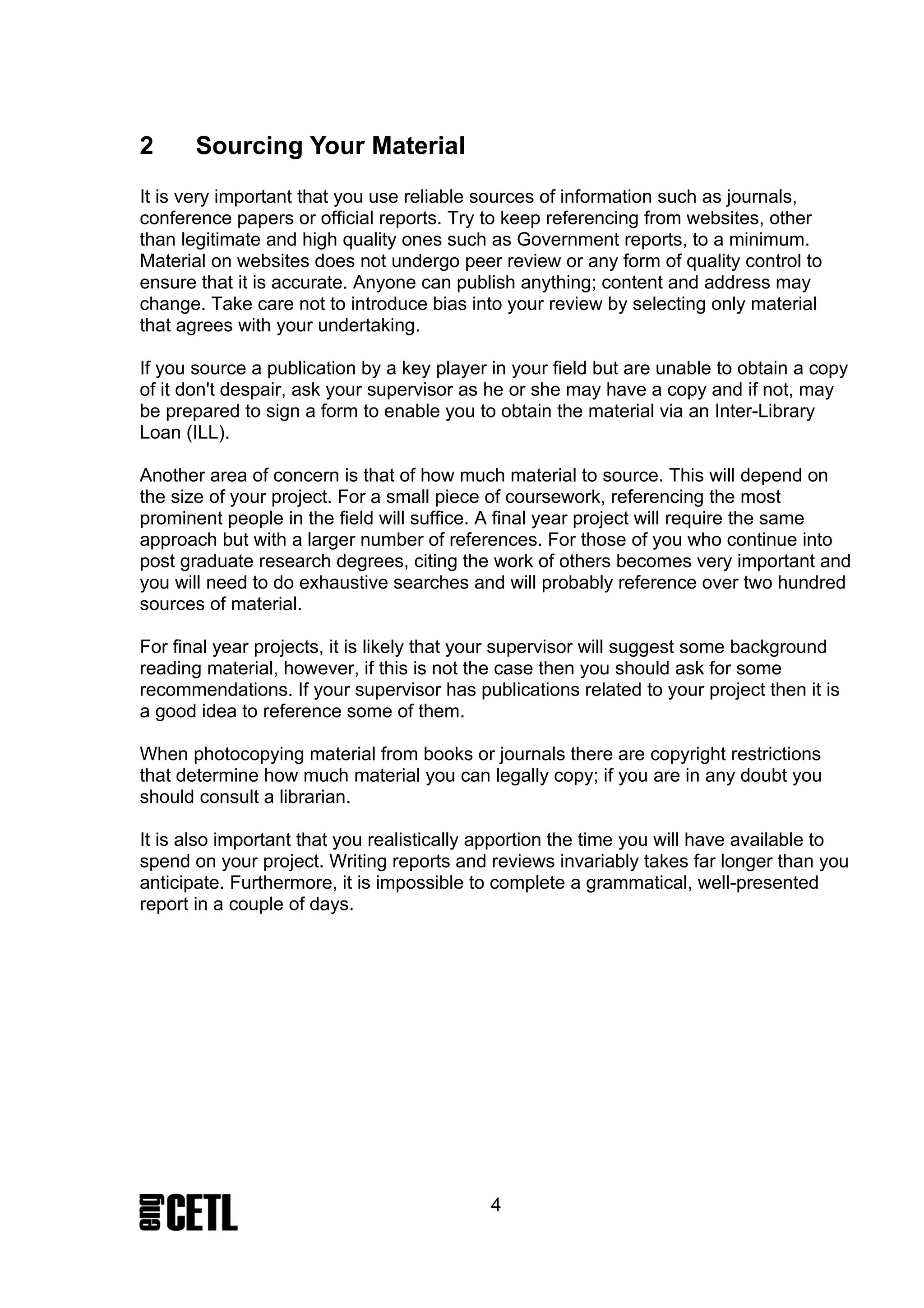 2      Sourcing Your Material
It is very important that you use reliable sources of information such as journals,
conference papers or official reports. Try to keep referencing from websites, other
than legitimate and high quality ones such as Government reports, to a minimum.
Material on websites does not undergo peer review or any form of quality control to
ensure that it is accurate. Anyone can publish anything; content and address may
change. Take care not to introduce bias into your review by selecting only material
that agrees with your undertaking.

If you source a publication by a key player in your field but are unable to obtain a copy
of it don't despair, ask your supervisor as he or she may have a copy and if not, may
be prepared to sign a form to enable you to obtain the material via an Inter-Library
Loan (ILL).

Another area of concern is that of how much material to source. This will depend on
the size of your project. For a small piece of coursework, referencing the most
prominent people in the field will suffice. A final year project will require the same
approach but with a larger number of references. For those of you who continue into
post graduate research degrees, citing the work of others becomes very important and
you will need to do exhaustive searches and will probably reference over two hundred
sources of material.

For final year projects, it is likely that your supervisor will suggest some background
reading material, however, if this is not the case then you should ask for some
recommendations. If your supervisor has publications related to your project then it is
a good idea to reference some of them.

When photocopying material from books or journals there are copyright restrictions
that determine how much material you can legally copy; if you are in any doubt you
should consult a librarian.

It is also important that you realistically apportion the time you will have available to
spend on your project. Writing reports and reviews invariably takes far longer than you
anticipate. Furthermore, it is impossible to complete a grammatical, well-presented
report in a couple of days.




                                            4
 