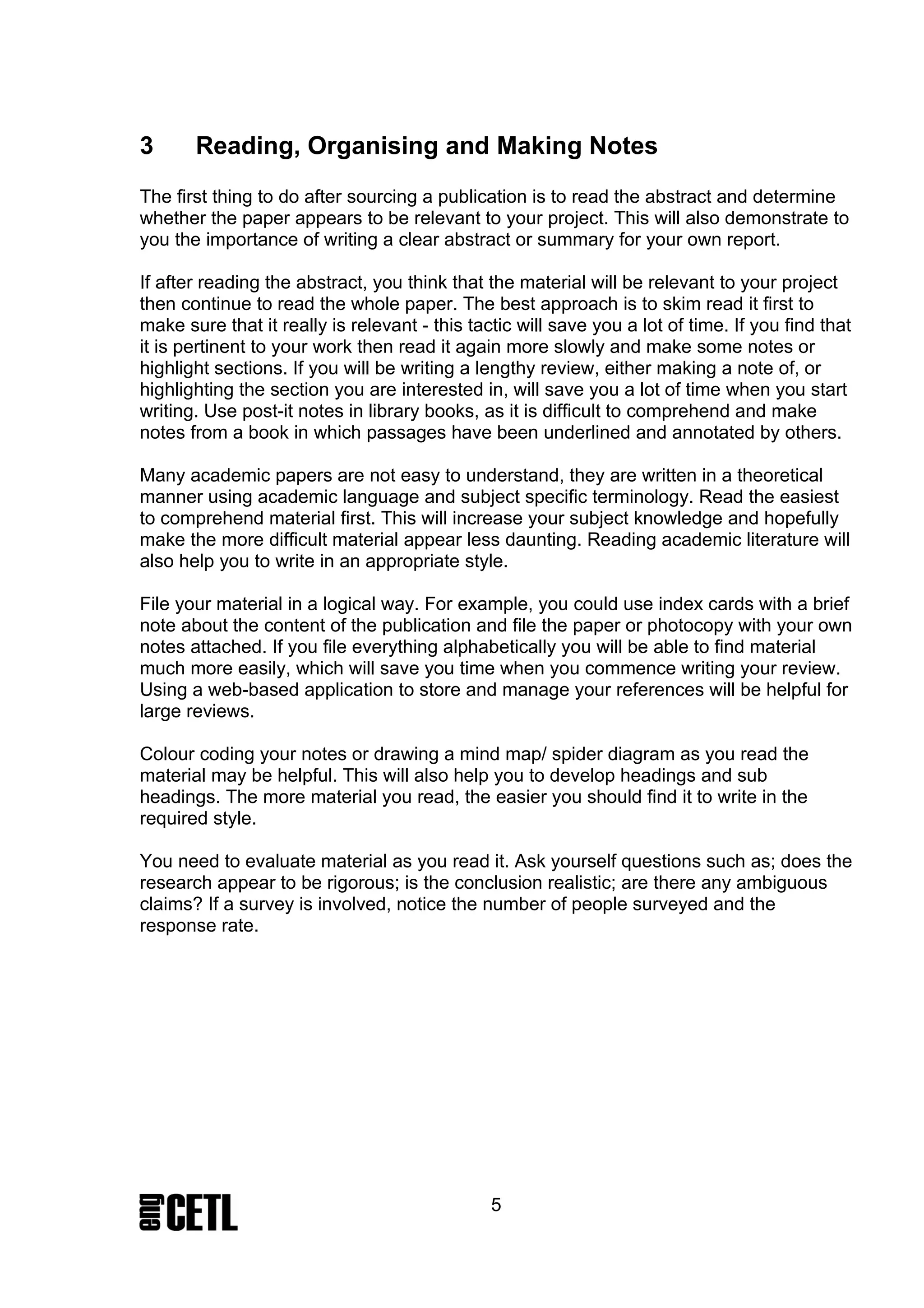 3      Reading, Organising and Making Notes
The first thing to do after sourcing a publication is to read the abstract and determine
whether the paper appears to be relevant to your project. This will also demonstrate to
you the importance of writing a clear abstract or summary for your own report.

If after reading the abstract, you think that the material will be relevant to your project
then continue to read the whole paper. The best approach is to skim read it first to
make sure that it really is relevant - this tactic will save you a lot of time. If you find that
it is pertinent to your work then read it again more slowly and make some notes or
highlight sections. If you will be writing a lengthy review, either making a note of, or
highlighting the section you are interested in, will save you a lot of time when you start
writing. Use post-it notes in library books, as it is difficult to comprehend and make
notes from a book in which passages have been underlined and annotated by others.

Many academic papers are not easy to understand, they are written in a theoretical
manner using academic language and subject specific terminology. Read the easiest
to comprehend material first. This will increase your subject knowledge and hopefully
make the more difficult material appear less daunting. Reading academic literature will
also help you to write in an appropriate style.

File your material in a logical way. For example, you could use index cards with a brief
note about the content of the publication and file the paper or photocopy with your own
notes attached. If you file everything alphabetically you will be able to find material
much more easily, which will save you time when you commence writing your review.
Using a web-based application to store and manage your references will be helpful for
large reviews.

Colour coding your notes or drawing a mind map/ spider diagram as you read the
material may be helpful. This will also help you to develop headings and sub
headings. The more material you read, the easier you should find it to write in the
required style.

You need to evaluate material as you read it. Ask yourself questions such as; does the
research appear to be rigorous; is the conclusion realistic; are there any ambiguous
claims? If a survey is involved, notice the number of people surveyed and the
response rate.




                                               5
 