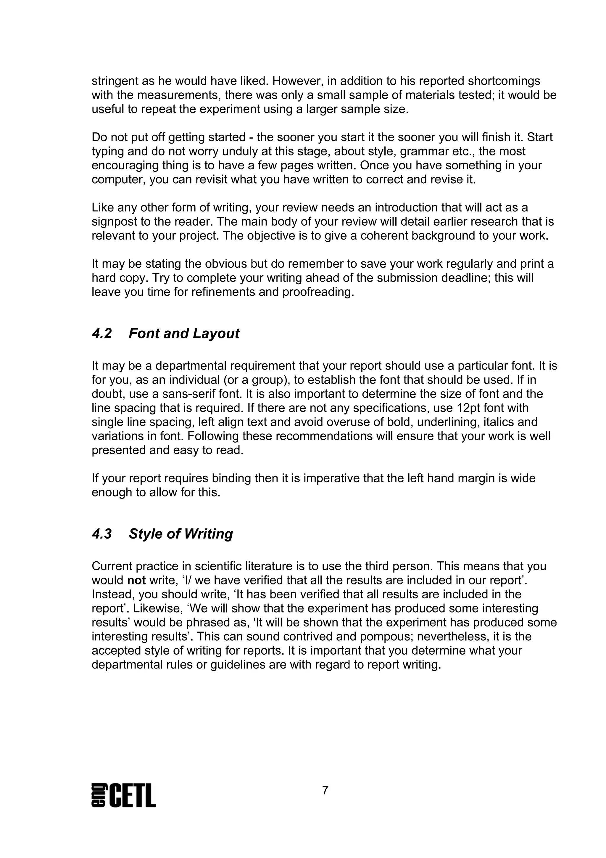 stringent as he would have liked. However, in addition to his reported shortcomings
with the measurements, there was only a small sample of materials tested; it would be
useful to repeat the experiment using a larger sample size.

Do not put off getting started - the sooner you start it the sooner you will finish it. Start
typing and do not worry unduly at this stage, about style, grammar etc., the most
encouraging thing is to have a few pages written. Once you have something in your
computer, you can revisit what you have written to correct and revise it.

Like any other form of writing, your review needs an introduction that will act as a
signpost to the reader. The main body of your review will detail earlier research that is
relevant to your project. The objective is to give a coherent background to your work.

It may be stating the obvious but do remember to save your work regularly and print a
hard copy. Try to complete your writing ahead of the submission deadline; this will
leave you time for refinements and proofreading.


4.2    Font and Layout

It may be a departmental requirement that your report should use a particular font. It is
for you, as an individual (or a group), to establish the font that should be used. If in
doubt, use a sans-serif font. It is also important to determine the size of font and the
line spacing that is required. If there are not any specifications, use 12pt font with
single line spacing, left align text and avoid overuse of bold, underlining, italics and
variations in font. Following these recommendations will ensure that your work is well
presented and easy to read.

If your report requires binding then it is imperative that the left hand margin is wide
enough to allow for this.


4.3    Style of Writing

Current practice in scientific literature is to use the third person. This means that you
would not write, ‘I/ we have verified that all the results are included in our report’.
Instead, you should write, ‘It has been verified that all results are included in the
report’. Likewise, ‘We will show that the experiment has produced some interesting
results’ would be phrased as, 'It will be shown that the experiment has produced some
interesting results’. This can sound contrived and pompous; nevertheless, it is the
accepted style of writing for reports. It is important that you determine what your
departmental rules or guidelines are with regard to report writing.




                                              7
 