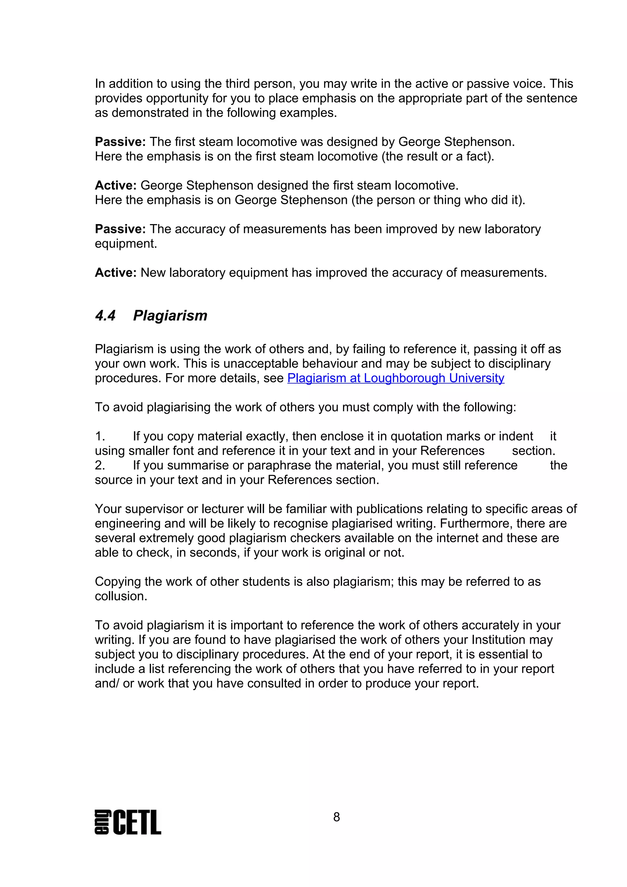 In addition to using the third person, you may write in the active or passive voice. This
provides opportunity for you to place emphasis on the appropriate part of the sentence
as demonstrated in the following examples.

Passive: The first steam locomotive was designed by George Stephenson.
Here the emphasis is on the first steam locomotive (the result or a fact).

Active: George Stephenson designed the first steam locomotive.
Here the emphasis is on George Stephenson (the person or thing who did it).

Passive: The accuracy of measurements has been improved by new laboratory
equipment.

Active: New laboratory equipment has improved the accuracy of measurements.


4.4    Plagiarism

Plagiarism is using the work of others and, by failing to reference it, passing it off as
your own work. This is unacceptable behaviour and may be subject to disciplinary
procedures. For more details, see Plagiarism at Loughborough University

To avoid plagiarising the work of others you must comply with the following:

1.     If you copy material exactly, then enclose it in quotation marks or indent it
using smaller font and reference it in your text and in your References      section.
2.     If you summarise or paraphrase the material, you must still reference        the
source in your text and in your References section.

Your supervisor or lecturer will be familiar with publications relating to specific areas of
engineering and will be likely to recognise plagiarised writing. Furthermore, there are
several extremely good plagiarism checkers available on the internet and these are
able to check, in seconds, if your work is original or not.

Copying the work of other students is also plagiarism; this may be referred to as
collusion.

To avoid plagiarism it is important to reference the work of others accurately in your
writing. If you are found to have plagiarised the work of others your Institution may
subject you to disciplinary procedures. At the end of your report, it is essential to
include a list referencing the work of others that you have referred to in your report
and/ or work that you have consulted in order to produce your report.




                                             8
 