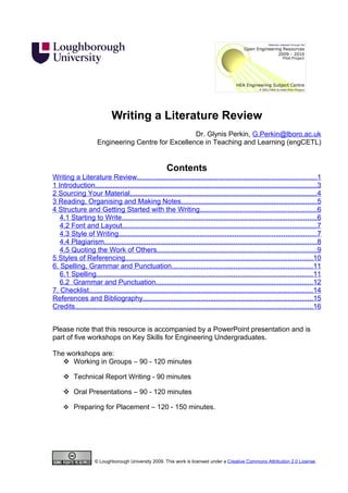 Writing a Literature Review
                                                    Dr. Glynis Perkin, G.Perkin@lboro.ac.uk
                     Engineering Centre for Excellence in Teaching and Learning (engCETL)


                                                        Contents
Writing a Literature Review.............................................................................................1
1 Introduction...................................................................................................................3
2 Sourcing Your Material.................................................................................................4
3 Reading, Organising and Making Notes......................................................................5
4 Structure and Getting Started with the Writing............................................................6
   4.1 Starting to Write.....................................................................................................6
   4.2 Font and Layout.....................................................................................................7
   4.3 Style of Writing......................................................................................................7
   4.4 Plagiarism..............................................................................................................8
   4.5 Quoting the Work of Others...................................................................................9
5 Styles of Referencing.................................................................................................10
6. Spelling, Grammar and Punctuation.........................................................................11
   6.1 Spelling................................................................................................................11
   6.2 Grammar and Punctuation.................................................................................12
7. Checklist....................................................................................................................14
References and Bibliography........................................................................................15
Credits...........................................................................................................................16


Please note that this resource is accompanied by a PowerPoint presentation and is
part of five workshops on Key Skills for Engineering Undergraduates.

The workshops are:
    Working in Groups – 90 - 120 minutes

      Technical Report Writing - 90 minutes

      Oral Presentations – 90 - 120 minutes

      Preparing for Placement – 120 - 150 minutes.




                    © Loughborough University 2009. This work is licensed under a Creative Commons Attribution 2.0 License.
 