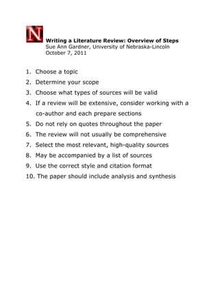  Writing a Literature Review: Overview of Steps<br />    Sue Ann Gardner, University of Nebraska-Lincoln<br />    October 7, 2011<br />1.  Choose a topic<br />2.  Determine your scope<br />3.  Choose what types of sources will be valid <br />4.  If a review will be extensive, consider working with a <br />     co-author and each prepare sections<br />5.  Do not rely on quotes throughout the paper<br />6.  The review will not usually be comprehensive<br />7.  Select the most relevant, high-quality sources<br />8.  May be accompanied by a list of sources<br />9.  Use the correct style and citation format<br />10. The paper should include analysis and synthesis<br />