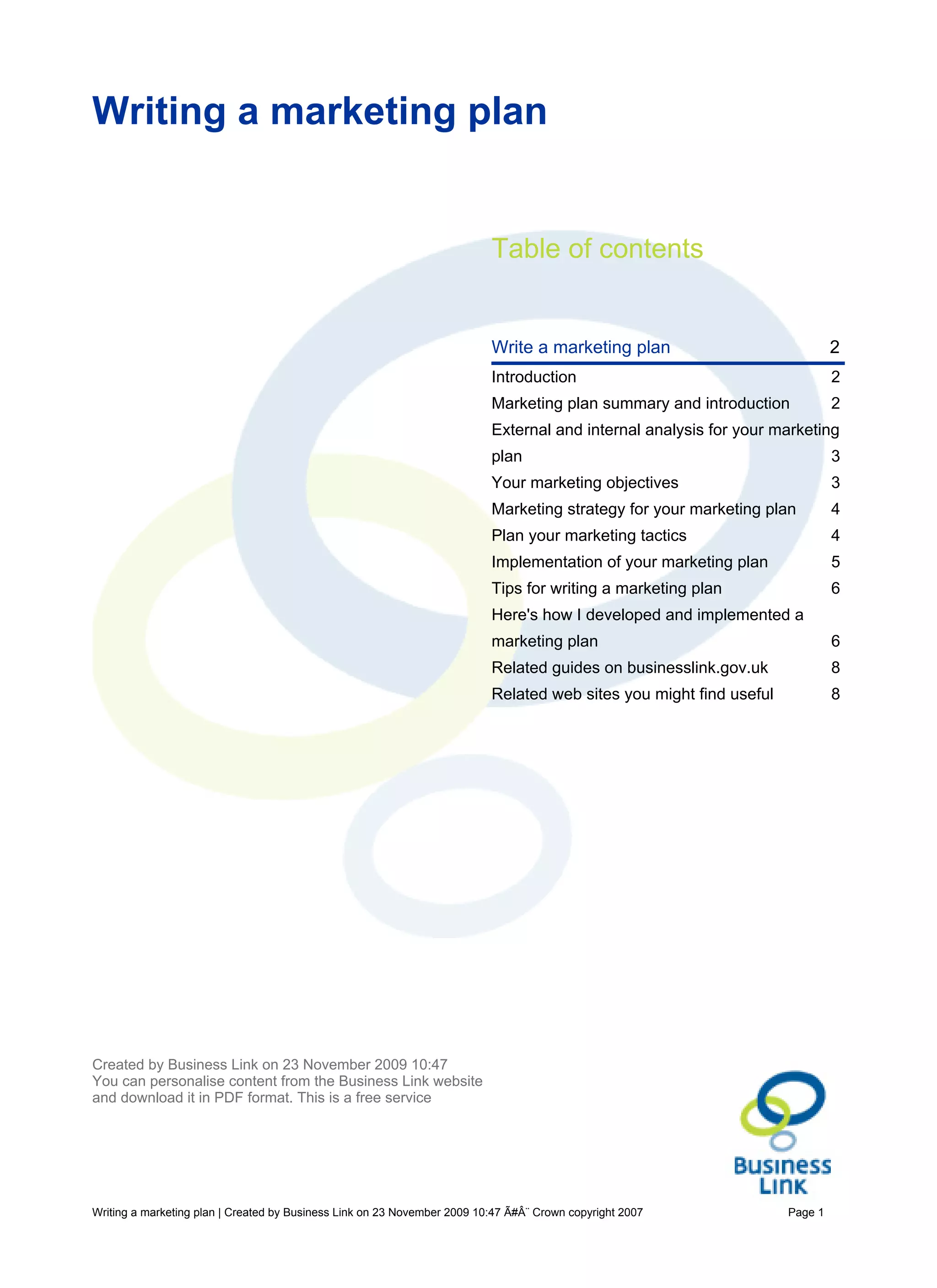 Writing a marketing plan


                                                                          Table of contents


                                                                          Write a marketing plan                             2
                                                                          Introduction                                       2
                                                                          Marketing plan summary and introduction            2
                                                                          External and internal analysis for your marketing
                                                                          plan                                               3
                                                                          Your marketing objectives                          3
                                                                          Marketing strategy for your marketing plan         4
                                                                          Plan your marketing tactics                        4
                                                                          Implementation of your marketing plan              5
                                                                          Tips for writing a marketing plan                  6
                                                                          Here's how I developed and implemented a
                                                                          marketing plan                                     6
                                                                          Related guides on businesslink.gov.uk              8
                                                                          Related web sites you might find useful            8




Created by Business Link on 23 November 2009 10:47
You can personalise content from the Business Link website
and download it in PDF format. This is a free service




Writing a marketing plan | Created by Business Link on 23 November 2009 10:47 Ã#Â¨ Crown copyright 2007             Page 1
 