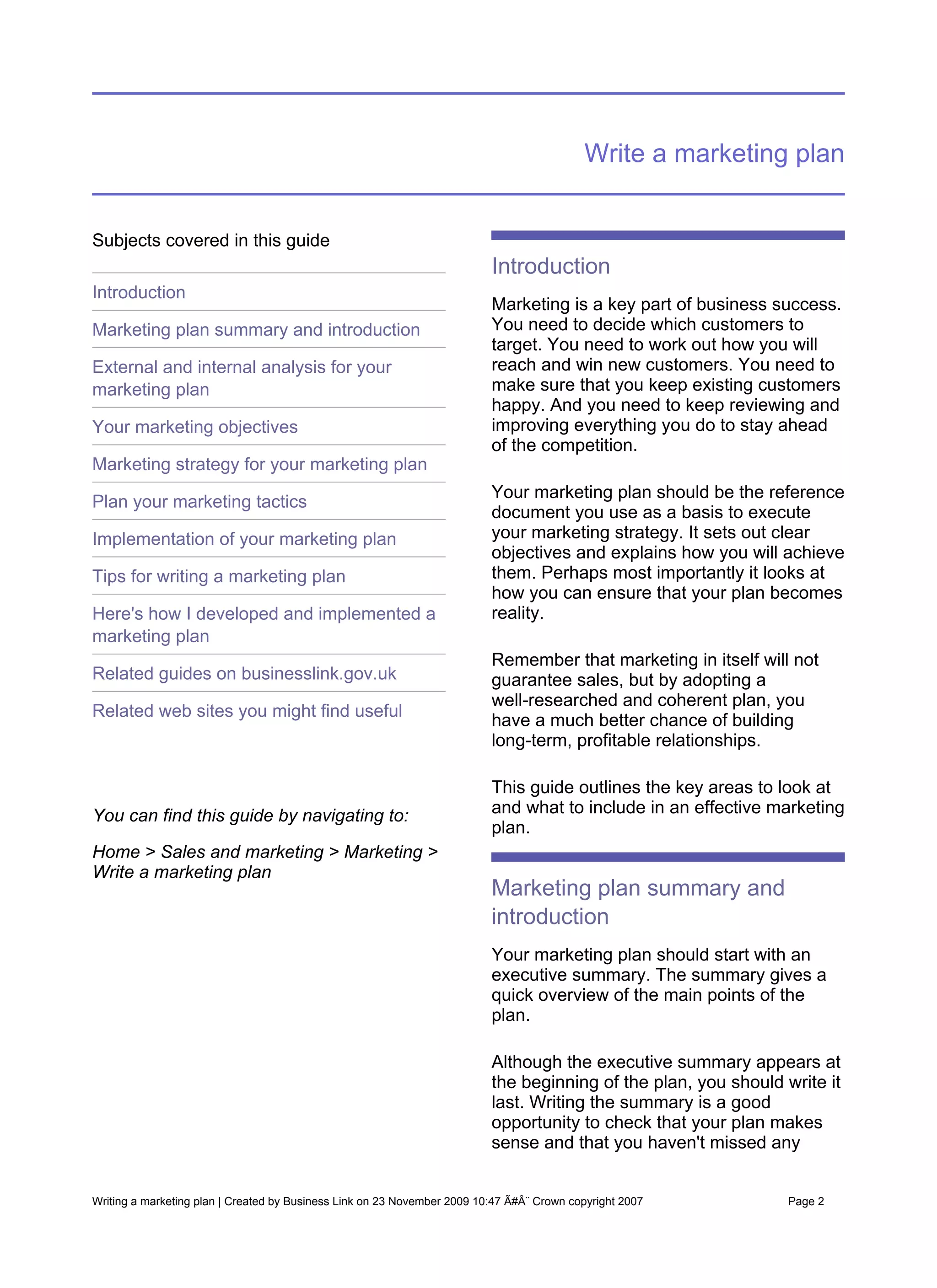 Write a marketing plan


Subjects covered in this guide
                                                                          Introduction
Introduction
                                                                          Marketing is a key part of business success.
Marketing plan summary and introduction                                   You need to decide which customers to
                                                                          target. You need to work out how you will
External and internal analysis for your                                   reach and win new customers. You need to
marketing plan                                                            make sure that you keep existing customers
                                                                          happy. And you need to keep reviewing and
Your marketing objectives                                                 improving everything you do to stay ahead
                                                                          of the competition.
Marketing strategy for your marketing plan
                                                                          Your marketing plan should be the reference
Plan your marketing tactics
                                                                          document you use as a basis to execute
Implementation of your marketing plan                                     your marketing strategy. It sets out clear
                                                                          objectives and explains how you will achieve
Tips for writing a marketing plan                                         them. Perhaps most importantly it looks at
                                                                          how you can ensure that your plan becomes
Here's how I developed and implemented a                                  reality.
marketing plan
                                                                          Remember that marketing in itself will not
Related guides on businesslink.gov.uk                                     guarantee sales, but by adopting a
                                                                          well-researched and coherent plan, you
Related web sites you might find useful
                                                                          have a much better chance of building
                                                                          long-term, profitable relationships.

                                                                          This guide outlines the key areas to look at
You can find this guide by navigating to:                                 and what to include in an effective marketing
                                                                          plan.
Home > Sales and marketing > Marketing >
Write a marketing plan
                                                                          Marketing plan summary and
                                                                          introduction
                                                                          Your marketing plan should start with an
                                                                          executive summary. The summary gives a
                                                                          quick overview of the main points of the
                                                                          plan.

                                                                          Although the executive summary appears at
                                                                          the beginning of the plan, you should write it
                                                                          last. Writing the summary is a good
                                                                          opportunity to check that your plan makes
                                                                          sense and that you haven't missed any


Writing a marketing plan | Created by Business Link on 23 November 2009 10:47 Ã#Â¨ Crown copyright 2007          Page 2
 