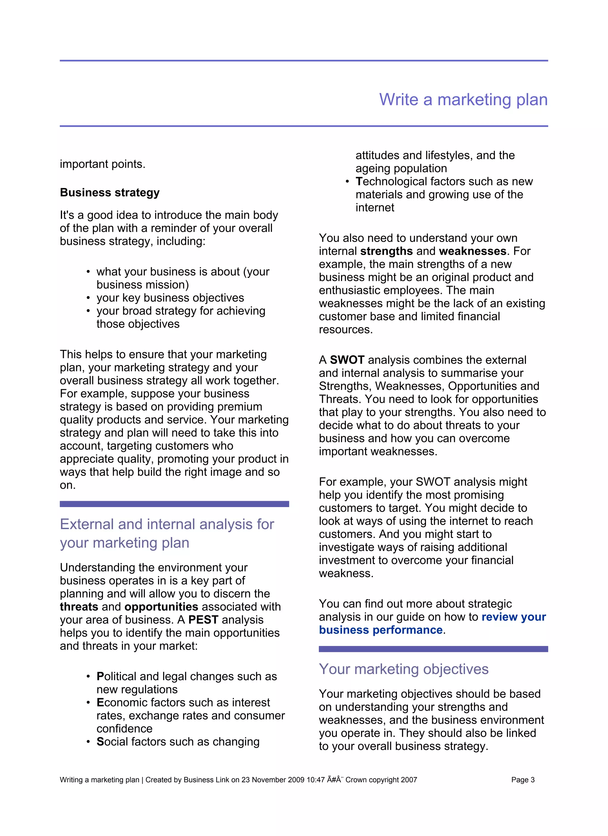 Write a marketing plan


                                                                                    attitudes and lifestyles, and the
important points.                                                                   ageing population
                                                                                  • Technological factors such as new
Business strategy                                                                   materials and growing use of the
                                                                                    internet
It's a good idea to introduce the main body
of the plan with a reminder of your overall
business strategy, including:                                             You also need to understand your own
                                                                          internal strengths and weaknesses. For
                                                                          example, the main strengths of a new
       • what your business is about (your                                business might be an original product and
         business mission)                                                enthusiastic employees. The main
       • your key business objectives                                     weaknesses might be the lack of an existing
       • your broad strategy for achieving                                customer base and limited financial
         those objectives                                                 resources.

This helps to ensure that your marketing                                  A SWOT analysis combines the external
plan, your marketing strategy and your                                    and internal analysis to summarise your
overall business strategy all work together.                              Strengths, Weaknesses, Opportunities and
For example, suppose your business                                        Threats. You need to look for opportunities
strategy is based on providing premium                                    that play to your strengths. You also need to
quality products and service. Your marketing                              decide what to do about threats to your
strategy and plan will need to take this into                             business and how you can overcome
account, targeting customers who                                          important weaknesses.
appreciate quality, promoting your product in
ways that help build the right image and so
on.                                                                       For example, your SWOT analysis might
                                                                          help you identify the most promising
                                                                          customers to target. You might decide to
External and internal analysis for                                        look at ways of using the internet to reach
                                                                          customers. And you might start to
your marketing plan                                                       investigate ways of raising additional
                                                                          investment to overcome your financial
Understanding the environment your                                        weakness.
business operates in is a key part of
planning and will allow you to discern the
threats and opportunities associated with                                 You can find out more about strategic
your area of business. A PEST analysis                                    analysis in our guide on how to review your
helps you to identify the main opportunities                              business performance.
and threats in your market:

       • Political and legal changes such as
                                                                          Your marketing objectives
         new regulations                                                  Your marketing objectives should be based
       • Economic factors such as interest                                on understanding your strengths and
         rates, exchange rates and consumer                               weaknesses, and the business environment
         confidence                                                       you operate in. They should also be linked
       • Social factors such as changing                                  to your overall business strategy.

Writing a marketing plan | Created by Business Link on 23 November 2009 10:47 Ã#Â¨ Crown copyright 2007         Page 3
 