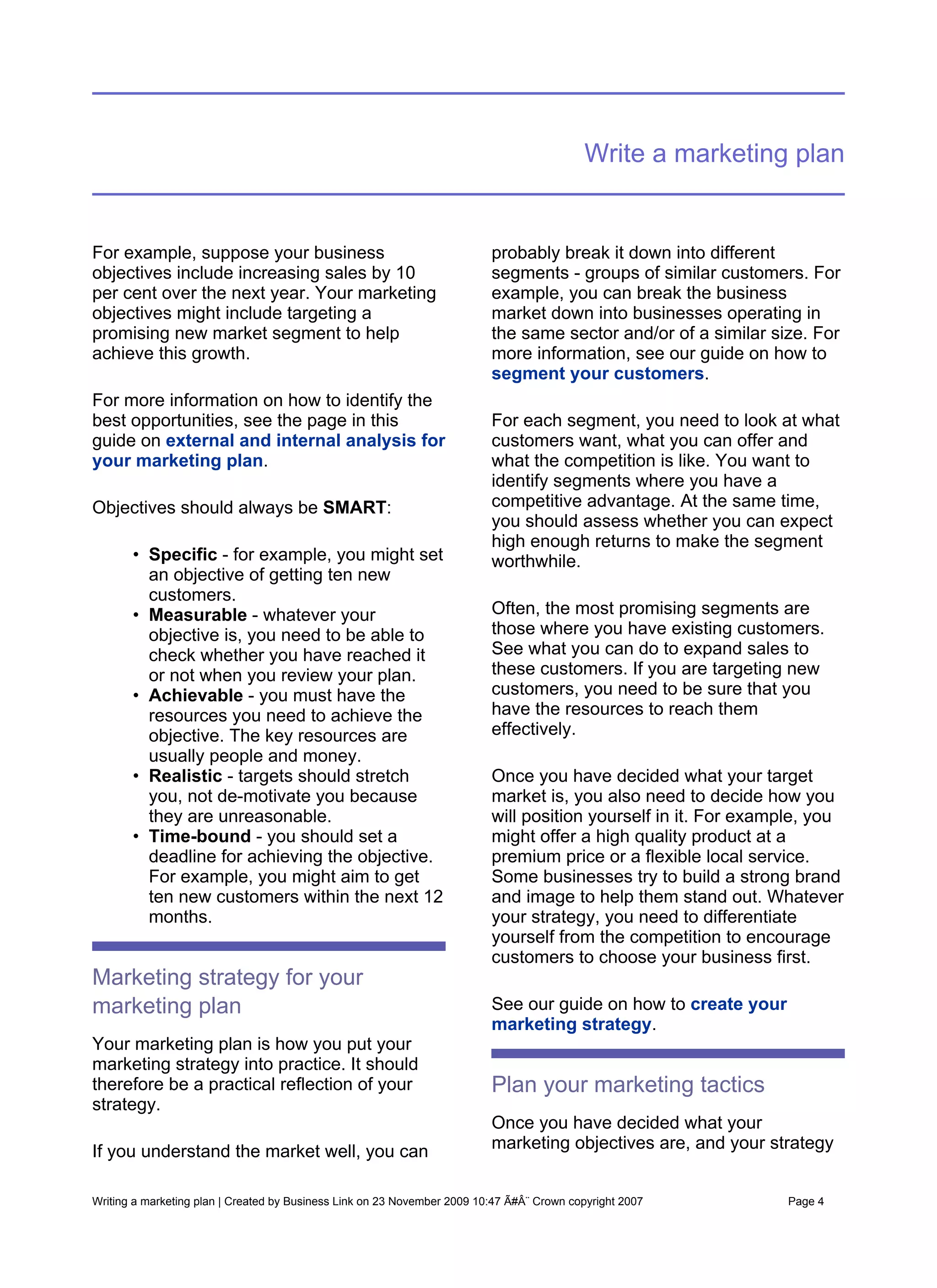 Write a marketing plan


For example, suppose your business                                        probably break it down into different
objectives include increasing sales by 10                                 segments - groups of similar customers. For
per cent over the next year. Your marketing                               example, you can break the business
objectives might include targeting a                                      market down into businesses operating in
promising new market segment to help                                      the same sector and/or of a similar size. For
achieve this growth.                                                      more information, see our guide on how to
                                                                          segment your customers.
For more information on how to identify the
best opportunities, see the page in this                                  For each segment, you need to look at what
guide on external and internal analysis for                               customers want, what you can offer and
your marketing plan.                                                      what the competition is like. You want to
                                                                          identify segments where you have a
Objectives should always be SMART:                                        competitive advantage. At the same time,
                                                                          you should assess whether you can expect
                                                                          high enough returns to make the segment
       • Specific - for example, you might set                            worthwhile.
         an objective of getting ten new
         customers.
       • Measurable - whatever your                                       Often, the most promising segments are
         objective is, you need to be able to                             those where you have existing customers.
         check whether you have reached it                                See what you can do to expand sales to
         or not when you review your plan.                                these customers. If you are targeting new
       • Achievable - you must have the                                   customers, you need to be sure that you
         resources you need to achieve the                                have the resources to reach them
         objective. The key resources are                                 effectively.
         usually people and money.
       • Realistic - targets should stretch                               Once you have decided what your target
         you, not de-motivate you because                                 market is, you also need to decide how you
         they are unreasonable.                                           will position yourself in it. For example, you
       • Time-bound - you should set a                                    might offer a high quality product at a
         deadline for achieving the objective.                            premium price or a flexible local service.
         For example, you might aim to get                                Some businesses try to build a strong brand
         ten new customers within the next 12                             and image to help them stand out. Whatever
         months.                                                          your strategy, you need to differentiate
                                                                          yourself from the competition to encourage
                                                                          customers to choose your business first.
Marketing strategy for your
marketing plan                                                            See our guide on how to create your
                                                                          marketing strategy.
Your marketing plan is how you put your
marketing strategy into practice. It should
therefore be a practical reflection of your                               Plan your marketing tactics
strategy.
                                                                          Once you have decided what your
If you understand the market well, you can                                marketing objectives are, and your strategy


Writing a marketing plan | Created by Business Link on 23 November 2009 10:47 Ã#Â¨ Crown copyright 2007         Page 4
 