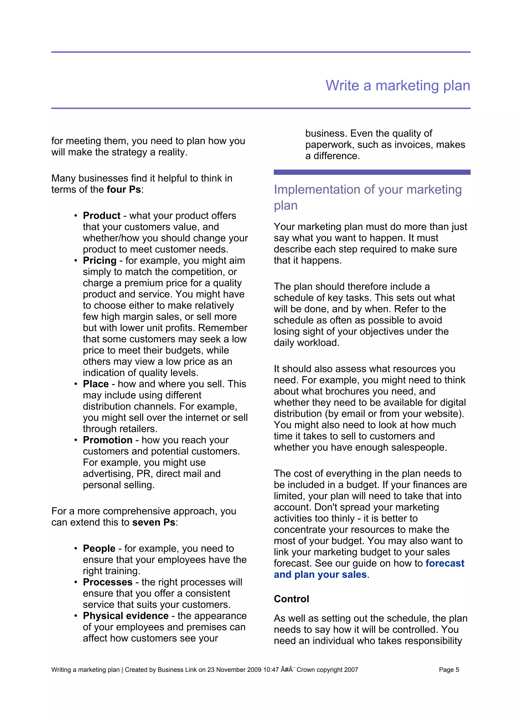Write a marketing plan


                                                                                     business. Even the quality of
for meeting them, you need to plan how you                                           paperwork, such as invoices, makes
will make the strategy a reality.                                                    a difference.

Many businesses find it helpful to think in
terms of the four Ps:                                                     Implementation of your marketing
                                                                          plan
       • Product - what your product offers
         that your customers value, and                                   Your marketing plan must do more than just
         whether/how you should change your                               say what you want to happen. It must
         product to meet customer needs.                                  describe each step required to make sure
       • Pricing - for example, you might aim                             that it happens.
         simply to match the competition, or
         charge a premium price for a quality                             The plan should therefore include a
         product and service. You might have                              schedule of key tasks. This sets out what
         to choose either to make relatively                              will be done, and by when. Refer to the
         few high margin sales, or sell more                              schedule as often as possible to avoid
         but with lower unit profits. Remember                            losing sight of your objectives under the
         that some customers may seek a low                               daily workload.
         price to meet their budgets, while
         others may view a low price as an
         indication of quality levels.                                    It should also assess what resources you
       • Place - how and where you sell. This                             need. For example, you might need to think
         may include using different                                      about what brochures you need, and
         distribution channels. For example,                              whether they need to be available for digital
         you might sell over the internet or sell                         distribution (by email or from your website).
         through retailers.                                               You might also need to look at how much
       • Promotion - how you reach your                                   time it takes to sell to customers and
         customers and potential customers.                               whether you have enough salespeople.
         For example, you might use
         advertising, PR, direct mail and                                 The cost of everything in the plan needs to
         personal selling.                                                be included in a budget. If your finances are
                                                                          limited, your plan will need to take that into
For a more comprehensive approach, you                                    account. Don't spread your marketing
can extend this to seven Ps:                                              activities too thinly - it is better to
                                                                          concentrate your resources to make the
                                                                          most of your budget. You may also want to
       • People - for example, you need to                                link your marketing budget to your sales
         ensure that your employees have the                              forecast. See our guide on how to forecast
         right training.                                                  and plan your sales.
       • Processes - the right processes will
         ensure that you offer a consistent
                                                                          Control
         service that suits your customers.
       • Physical evidence - the appearance                               As well as setting out the schedule, the plan
         of your employees and premises can                               needs to say how it will be controlled. You
         affect how customers see your                                    need an individual who takes responsibility

Writing a marketing plan | Created by Business Link on 23 November 2009 10:47 Ã#Â¨ Crown copyright 2007          Page 5
 