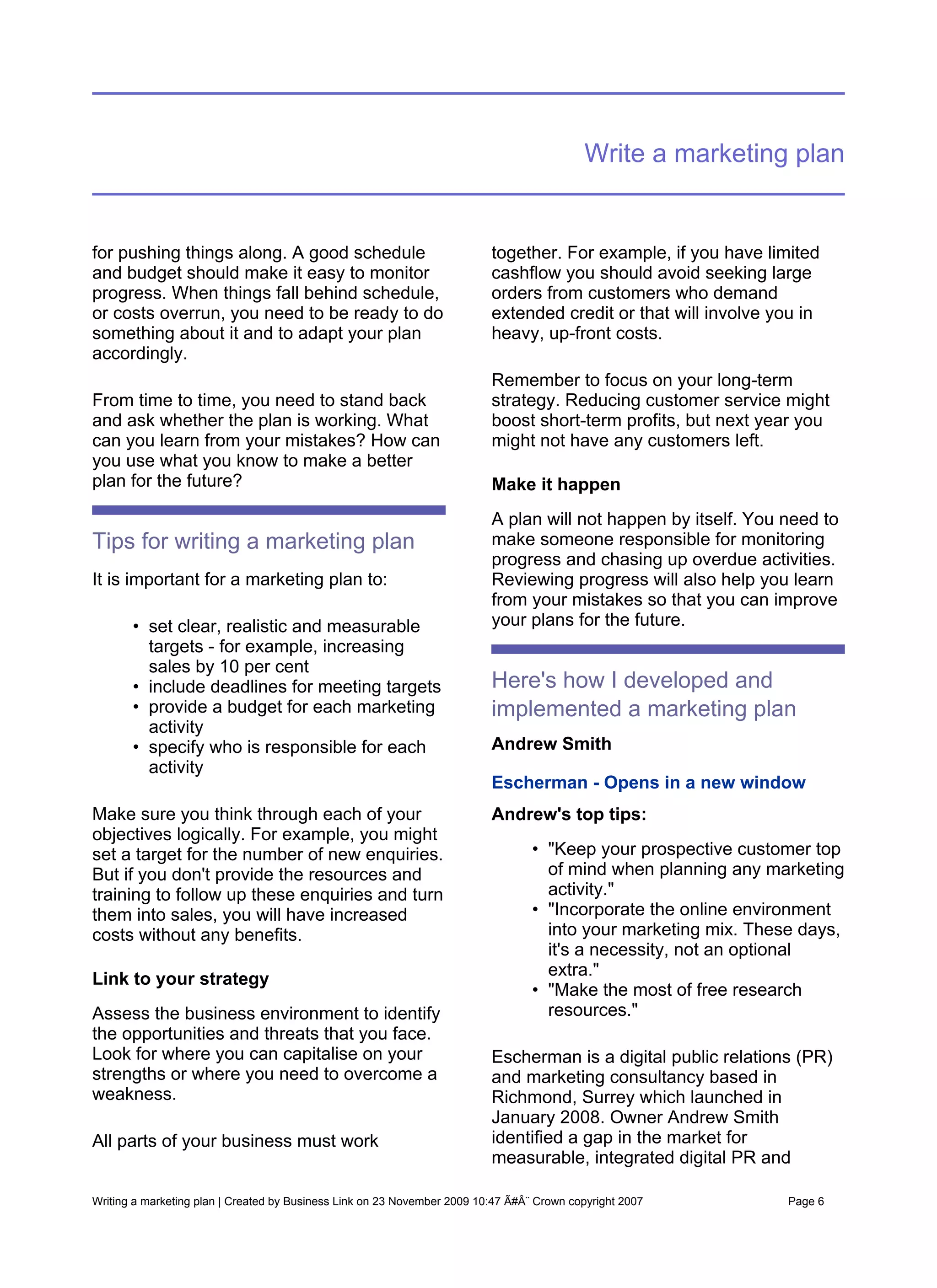 Write a marketing plan


for pushing things along. A good schedule                                 together. For example, if you have limited
and budget should make it easy to monitor                                 cashflow you should avoid seeking large
progress. When things fall behind schedule,                               orders from customers who demand
or costs overrun, you need to be ready to do                              extended credit or that will involve you in
something about it and to adapt your plan                                 heavy, up-front costs.
accordingly.
                                                                          Remember to focus on your long-term
From time to time, you need to stand back                                 strategy. Reducing customer service might
and ask whether the plan is working. What                                 boost short-term profits, but next year you
can you learn from your mistakes? How can                                 might not have any customers left.
you use what you know to make a better
plan for the future?                                                      Make it happen
                                                                          A plan will not happen by itself. You need to
Tips for writing a marketing plan                                         make someone responsible for monitoring
                                                                          progress and chasing up overdue activities.
It is important for a marketing plan to:                                  Reviewing progress will also help you learn
                                                                          from your mistakes so that you can improve
       • set clear, realistic and measurable                              your plans for the future.
         targets - for example, increasing
         sales by 10 per cent
       • include deadlines for meeting targets                            Here's how I developed and
       • provide a budget for each marketing                              implemented a marketing plan
         activity
       • specify who is responsible for each                              Andrew Smith
         activity
                                                                          Escherman - Opens in a new window
Make sure you think through each of your                                  Andrew's top tips:
objectives logically. For example, you might
set a target for the number of new enquiries.                                     • "Keep your prospective customer top
But if you don't provide the resources and                                          of mind when planning any marketing
training to follow up these enquiries and turn                                      activity."
them into sales, you will have increased                                          • "Incorporate the online environment
costs without any benefits.                                                         into your marketing mix. These days,
                                                                                    it's a necessity, not an optional
                                                                                    extra."
Link to your strategy
                                                                                  • "Make the most of free research
Assess the business environment to identify                                         resources."
the opportunities and threats that you face.
Look for where you can capitalise on your                                 Escherman is a digital public relations (PR)
strengths or where you need to overcome a                                 and marketing consultancy based in
weakness.                                                                 Richmond, Surrey which launched in
                                                                          January 2008. Owner Andrew Smith
All parts of your business must work                                      identified a gap in the market for
                                                                          measurable, integrated digital PR and

Writing a marketing plan | Created by Business Link on 23 November 2009 10:47 Ã#Â¨ Crown copyright 2007          Page 6
 