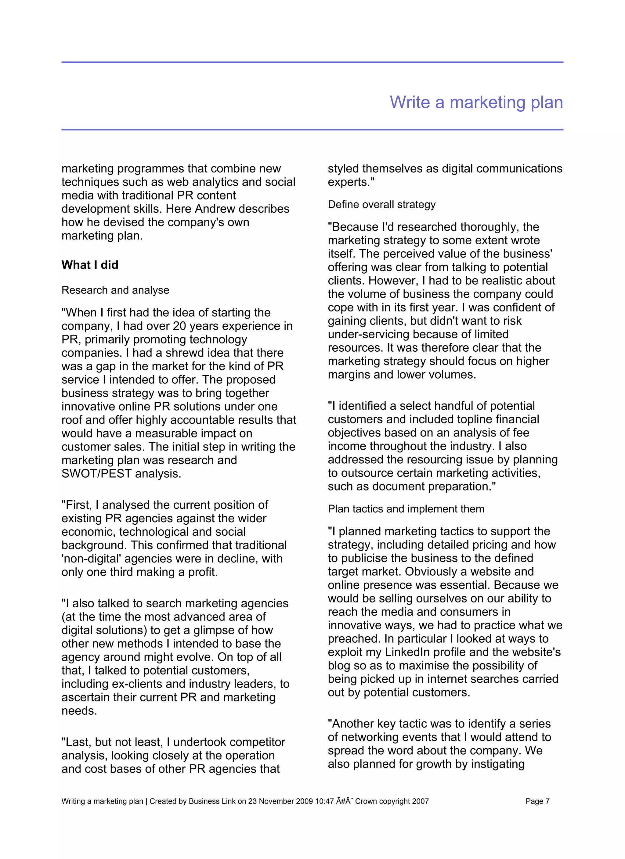 Write a marketing plan


marketing programmes that combine new                                     styled themselves as digital communications
techniques such as web analytics and social                               experts."
media with traditional PR content
development skills. Here Andrew describes                                 Define overall strategy
how he devised the company's own                                          "Because I'd researched thoroughly, the
marketing plan.                                                           marketing strategy to some extent wrote
                                                                          itself. The perceived value of the business'
What I did                                                                offering was clear from talking to potential
                                                                          clients. However, I had to be realistic about
Research and analyse                                                      the volume of business the company could
"When I first had the idea of starting the                                cope with in its first year. I was confident of
company, I had over 20 years experience in                                gaining clients, but didn't want to risk
PR, primarily promoting technology                                        under-servicing because of limited
companies. I had a shrewd idea that there                                 resources. It was therefore clear that the
was a gap in the market for the kind of PR                                marketing strategy should focus on higher
service I intended to offer. The proposed                                 margins and lower volumes.
business strategy was to bring together
innovative online PR solutions under one                                  "I identified a select handful of potential
roof and offer highly accountable results that                            customers and included topline financial
would have a measurable impact on                                         objectives based on an analysis of fee
customer sales. The initial step in writing the                           income throughout the industry. I also
marketing plan was research and                                           addressed the resourcing issue by planning
SWOT/PEST analysis.                                                       to outsource certain marketing activities,
                                                                          such as document preparation."
"First, I analysed the current position of                                Plan tactics and implement them
existing PR agencies against the wider
economic, technological and social                                        "I planned marketing tactics to support the
background. This confirmed that traditional                               strategy, including detailed pricing and how
'non-digital' agencies were in decline, with                              to publicise the business to the defined
only one third making a profit.                                           target market. Obviously a website and
                                                                          online presence was essential. Because we
"I also talked to search marketing agencies                               would be selling ourselves on our ability to
(at the time the most advanced area of                                    reach the media and consumers in
digital solutions) to get a glimpse of how                                innovative ways, we had to practice what we
other new methods I intended to base the                                  preached. In particular I looked at ways to
agency around might evolve. On top of all                                 exploit my LinkedIn profile and the website's
that, I talked to potential customers,                                    blog so as to maximise the possibility of
including ex-clients and industry leaders, to                             being picked up in internet searches carried
ascertain their current PR and marketing                                  out by potential customers.
needs.
                                                                          "Another key tactic was to identify a series
"Last, but not least, I undertook competitor                              of networking events that I would attend to
analysis, looking closely at the operation                                spread the word about the company. We
and cost bases of other PR agencies that                                  also planned for growth by instigating


Writing a marketing plan | Created by Business Link on 23 November 2009 10:47 Ã#Â¨ Crown copyright 2007           Page 7
 