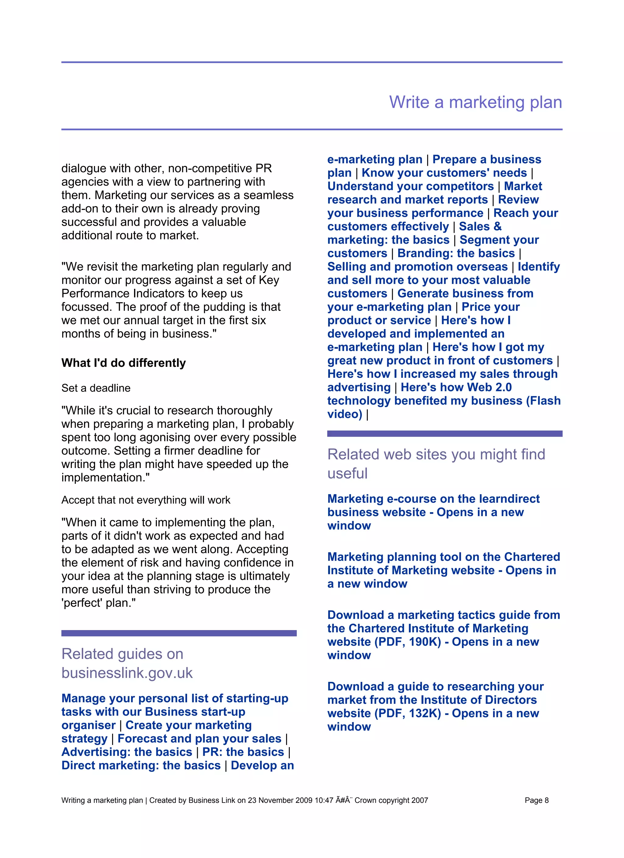 Write a marketing plan


                                                                          e-marketing plan | Prepare a business
dialogue with other, non-competitive PR                                   plan | Know your customers' needs |
agencies with a view to partnering with                                   Understand your competitors | Market
them. Marketing our services as a seamless                                research and market reports | Review
add-on to their own is already proving                                    your business performance | Reach your
successful and provides a valuable                                        customers effectively | Sales &
additional route to market.                                               marketing: the basics | Segment your
                                                                          customers | Branding: the basics |
"We revisit the marketing plan regularly and                              Selling and promotion overseas | Identify
monitor our progress against a set of Key                                 and sell more to your most valuable
Performance Indicators to keep us                                         customers | Generate business from
focussed. The proof of the pudding is that                                your e-marketing plan | Price your
we met our annual target in the first six                                 product or service | Here's how I
months of being in business."                                             developed and implemented an
                                                                          e-marketing plan | Here's how I got my
What I'd do differently                                                   great new product in front of customers |
                                                                          Here's how I increased my sales through
Set a deadline                                                            advertising | Here's how Web 2.0
                                                                          technology benefited my business (Flash
"While it's crucial to research thoroughly                                video) |
when preparing a marketing plan, I probably
spent too long agonising over every possible
outcome. Setting a firmer deadline for                                    Related web sites you might find
writing the plan might have speeded up the
implementation."                                                          useful
Accept that not everything will work                                      Marketing e-course on the learndirect
                                                                          business website - Opens in a new
"When it came to implementing the plan,                                   window
parts of it didn't work as expected and had
to be adapted as we went along. Accepting
the element of risk and having confidence in                              Marketing planning tool on the Chartered
your idea at the planning stage is ultimately                             Institute of Marketing website - Opens in
more useful than striving to produce the                                  a new window
'perfect' plan."
                                                                          Download a marketing tactics guide from
                                                                          the Chartered Institute of Marketing
                                                                          website (PDF, 190K) - Opens in a new
Related guides on                                                         window
businesslink.gov.uk
                                                                          Download a guide to researching your
Manage your personal list of starting-up                                  market from the Institute of Directors
tasks with our Business start-up                                          website (PDF, 132K) - Opens in a new
organiser | Create your marketing                                         window
strategy | Forecast and plan your sales |
Advertising: the basics | PR: the basics |
Direct marketing: the basics | Develop an

Writing a marketing plan | Created by Business Link on 23 November 2009 10:47 Ã#Â¨ Crown copyright 2007      Page 8
 