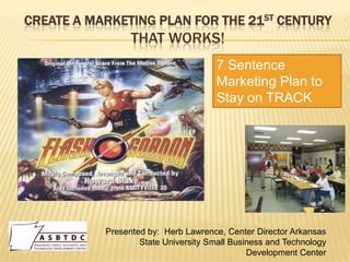 CREATE A MARKETING PLAN FOR THE 21ST CENTURY
                 THAT WORKS!
                                      7 Sentence
                                      Marketing Plan to
                                      Stay on TRACK




           Presented by: Herb Lawrence, Center Director Arkansas
                   State University Small Business and Technology
                                              Development Center
 
