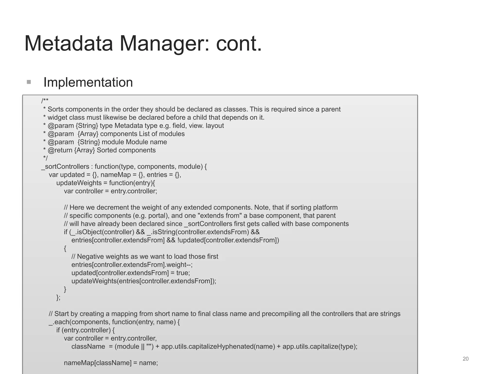 /** 
* Sorts components in the order they should be declared as classes. This is required since a parent 
* widget class must likewise be declared before a child that depends on it. 
* @param {String} type Metadata type e.g. field, view. layout 
* @param {Array} components List of modules 
* @param {String} module Module name 
* @return {Array} Sorted components 
*/ 
_sortControllers : function(type, components, module) { 
var updated = {}, nameMap = {}, entries = {}, 
updateWeights = function(entry){ 
var controller = entry.controller; 
// Here we decrement the weight of any extended components. Note, that if sorting platform 
// specific components (e.g. portal), and one "extends from" a base component, that parent 
// will have already been declared since _sortControllers first gets called with base components 
if (_.isObject(controller) && _.isString(controller.extendsFrom) && 
entries[controller.extendsFrom] && !updated[controller.extendsFrom]) 
{ 
// Negative weights as we want to load those first 
entries[controller.extendsFrom].weight--; 
updated[controller.extendsFrom] = true; 
updateWeights(entries[controller.extendsFrom]); 
} 
}; 
// Start by creating a mapping from short name to final class name and precompiling all the controllers that are strings 
_.each(components, function(entry, name) { 
if (entry.controller) { 
var controller = entry.controller, 
className = (module || "") + app.utils.capitalizeHyphenated(name) + app.utils.capitalize(type); 
nameMap[className] = name; 
20 
Metadata Manager: cont. 
 Implementation 
 